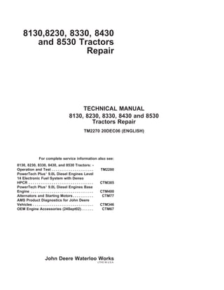 8130,8230, 8330, 8430
and 8530 Tractors
Repair
TECHNICAL MANUAL
8130, 8230, 8330, 8430 and 8530
Tractors Repair
TM2270 20DEC06 (ENGLISH)
For complete service information also see:
8130, 8230, 8330, 8430, and 8530 Tractors: -
Operation and Test . . . . . . . . . . . . . . . . . . . . TM2280
PowerTech Plus®
9.0L Diesel Engines Level
14 Electronic Fuel System with Denso
HPCR . . . . . . . . . . . . . . . . . . . . . . . . . . . . . . . CTM385
PowerTech Plus®
9.0L Diesel Engines Base
Engine . . . . . . . . . . . . . . . . . . . . . . . . . . . . . . CTM400
Alternators and Starting Motors. . . . . . . . . . CTM77
AMS Product Diagnostics for John Deere
Vehicles . . . . . . . . . . . . . . . . . . . . . . . . . . . . . CTM346
OEM Engine Accessories (24Sept02). . . . . . CTM67
John Deere Waterloo Works
LITHO IN U.S.A.
 