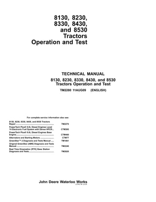TECHNICAL MANUAL
8130, 8230, 8330, 8430, and 8530
Tractors Operation and Test
TM2280 11AUG09 (ENGLISH)
8130, 8230,
8330, 8430,
and 8530
Tractors
Operation and Test
For complete service information also see:
8130, 8230, 8330, 8430, and 8530 Tractors
Repair ................................................................... TM2270
PowerTech Plus® 9.0L Diesel Engines Level
14 Electronic Fuel System with Denso HPCR... CTM385
PowerTech Plus® 9.0L Diesel Engines Base
Engine................................................................... CTM400
Alternators and Starting Motors ........................ CTM77
GreenStar™ 2 Diagnosis and Tests Manual ..... TM1061
Original GreenStar (AMS) Diagnosis and Tests
Manual .................................................................. TM2240
Real Time Kinematics (RTK) Base Station
Diagnosis and Tests............................................ TM2820
John Deere Waterloo WorksLITHO IN U.S.A.
 