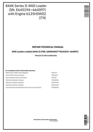 844K Series II 4WD Loader
(SN. E645194—664097)
with Engine 6135HDW02
(iT4)
REPAIR TECHNICAL MANUAL
4WD Loaders models 844K-II (PIN: 1DW844KZ**E645194—664097)
For complete service information also see:
TM12119 26 FEB 16 (ENGLISH)
844K Series II 4WD Loader Diagnostic
JDLink (MTG) Technical Manual
Super Caddy Oil Cleanup Procedure
120 Series Hydraulic Cylinders
185 Series Hydraulic Cylinders
120 Series Hydraulic Cylinders
6135 PowerTech Diesel Engine (Interim Tier 4) Level 22 ECU
TM12117
TM114519
CTM310
CTM120519
CTM114919
CTM114319
CTM104919
John Deere Construction and Forestry
Pinted by Belgreen
 
