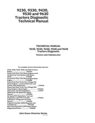 9230, 9330, 9430,
9530 and 9630
Tractors Diagnostic
Technical Manual
TECHNICAL MANUAL
9230, 9330, 9430, 9530 and 9630
Tractors Diagnostic
TM2254 13OCT08(ENGLISH)
For complete service information also see:
9230, 9330, 9430, 9530 and 9630 Tractors
Repair...............................TM2267
PowerTech Plus 9.0L Diesel Engines Level
14 Electronic Fuel System with Denso
HPCR............................... CTM385
PowerTech Plus 9.0L Diesel Engines Base
Engine..............................CTM400
PowerTech Plus 13.5L Tier 3/Stage IIIA
Diesel Engines - Level 15 Electronic Fuel
System with Delphi EUIs. . . . . . . . . . . . . . . . CTM370
PowerTech Plus 13.5L Tier 3/Stage IIIA
Diesel Engines -Base Engine . . . . . . . . . . . . CTM415
Alternators and Starting Motors. . . . . . . . . . CTM77
9030 Series 18-Speed PST Repair
Manual..............................CTM501
18-Speed PST Operations, Test and
Diagnostics with PTP Controller . . . . . . . . . CTM341
GreenStar 2 Diagnosis and Tests
Manual..............................TM1061
Original GreenStar (AMS) Diagnosis and
TestsManual.........................TM2240
Real Time Kinematics (RTK) Base Station
DiagnosisandTests...................TM2820
John Deere Waterloo Works
Litho in U.S.A.
 