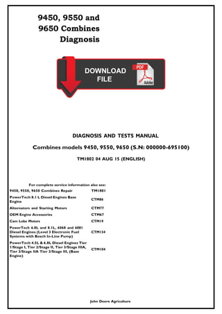 9450, 9550 and
9650 Combines
Diagnosis
DIAGNOSIS AND TESTS MANUAL
Combines models 9450, 9550, 9650 (S.N: 000000-695100)
TM1802 04 AUG 15 (ENGLISH)
For complete service information also see:
9450, 9550, 9650 Combines Repair TM1801
PowerTech 8.1 L Diesel Engines Base
Engine
CTM86
Alternators and Starting Motors CTM77
OEM Engine Accessories CTM67
Cam Lobe Motors CTM19
PowerTech 6.8L and 8.1L, 6068 and 6081
Diesel Engines (Level 3 Electronic Fuel
Systems with Bosch In-Line Pump)
PowerTech 4.5L & 6.8L Diesel Engines Tier
1/Stage I, Tier 2/Stage II, Tier 3/Stage IIIA,
Tier 3/Stage IIA Tier 3/Stage III, (Base
Engine)
CTM134
CTM104
John Deere Agriculture
 