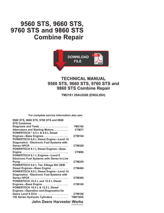 9560 STS, 9660 STS,
9760 STS and 9860 STS
Combine Repair
TECHNICAL MANUAL
9560 STS, 9660 STS, 9760 STS and
9860 STS Combine Repair
TM2181 29AUG06 (ENGLISH)
For complete service information also see:
9560 STS, 9660 STS, 9760 STS and 9860
STS Combines
Diagnosis and Tests . . . . . . . . . . . . . . . . . . . TM2182
Alternators and Starting Motors. . . . . . . . . .
POWERTECH 4.5 L & 6.8 L Diesel
CTM77
Engines—Base Engines . . . . . . . . . . . . . . . . CTM104
POWERTECH 6.8 L Diesel Engine—Level 14
Diagnostics - Electronic Fuel Systems with
Denso HPCR . . . . . . . . . . . . . . . . . . . . . . . . . CTM320
POWERTECH 8.1 L Diesel Engines—Base
Engine . . . . . . . . . . . . . . . . . . . . . . . . . . . . . . CTM86
POWERTECH 8.1 L Engines—Level 9
Electronic Fuel Systems with Denso In-Line
Pump . . . . . . . . . . . . . . . . . . . . . . . . . . . . . . . CTM255
POWERTECH 9.0 L Tier 3/Stage IIIA OEM
Diesel Engines—Base Engine . . . . . . . . . . . CTM400
POWERTECH 9.0 L Diesel Engine—Level 14
Diagnostics - Electronic Fuel Systems with
Denso HPCR . . . . . . . . . . . . . . . . . . . . . . . . . CTM385
POWERTECH 10.5 L and 12.5 L Diesel
Engines—Base Engine . . . . . . . . . . . . . . . . . CTM100
POWERTECH 10.5 L & 12.5 L Diesel
Engines—Operation and Diagnostics for
Deere Level 6 ECU . . . . . . . . . . . . . . . . . . . . CTM188
100 Series Hydraulic Cylinders . . . . . . . . . . TMH100A
John Deere Harvester Works
LITHO IN U.S.A.
 