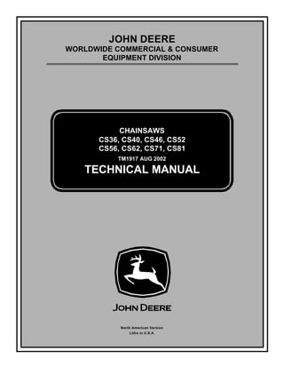 TM1917 AUG 2002
JOHN DEERE
WORLDWIDE COMMERCIAL & CONSUMER
EQUIPMENT DIVISION
1 9 1 7
A U G 2 0 0 2
CHAINSAWS
CS36, CS40, CS46, CS52
CS56, CS62, CS71, CS81
TECHNICAL MANUAL
North American Version
Litho in U.S.A.
 