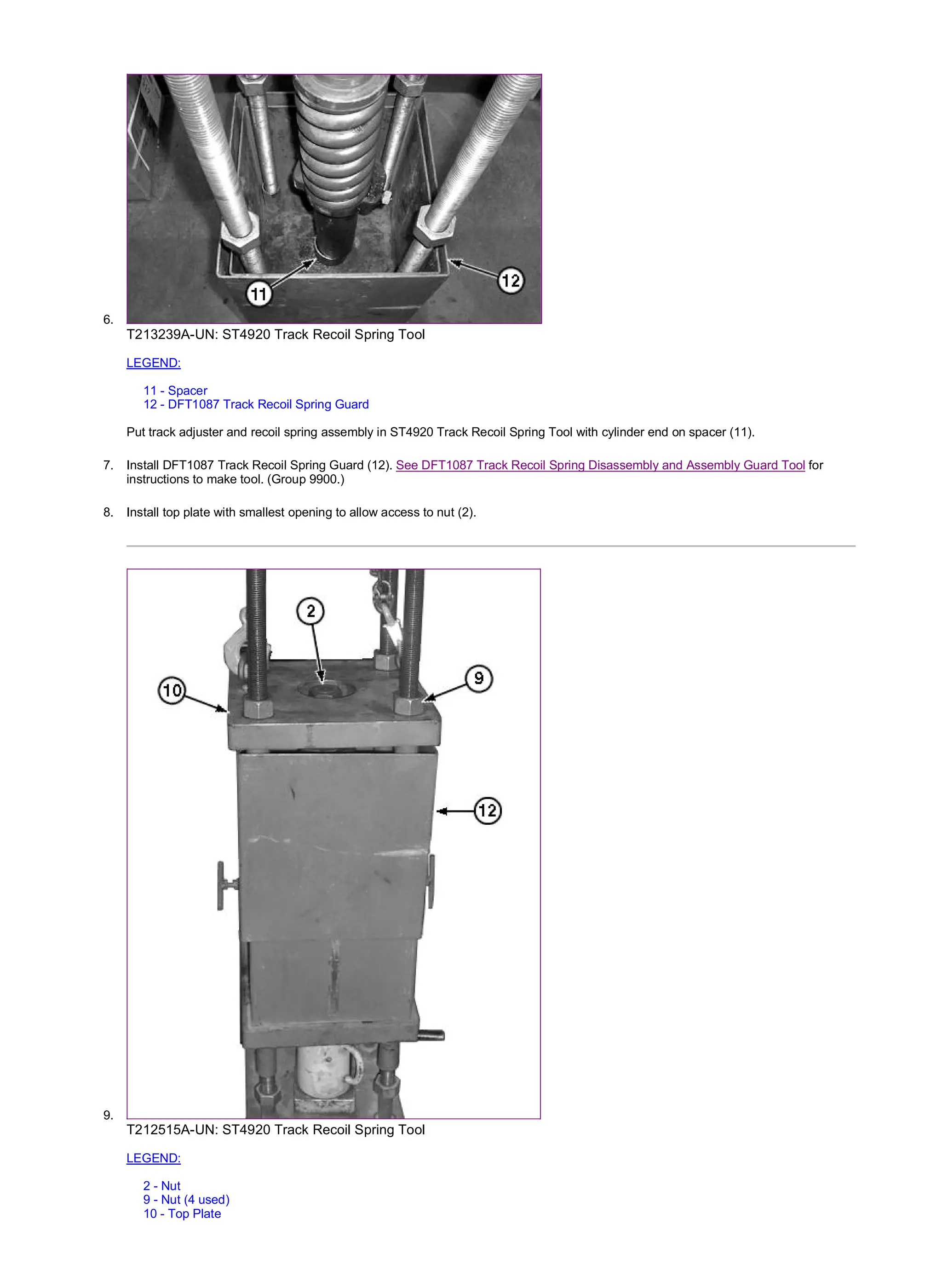 6.
T213239A-UN: ST4920 Track Recoil Spring Tool
LEGEND:
11 - Spacer
12 - DFT1087 Track Recoil Spring Guard
Put track adjuster and recoil spring assembly in ST4920 Track Recoil Spring Tool with cylinder end on spacer (11).
7. Install DFT1087 Track Recoil Spring Guard (12). See DFT1087 Track Recoil Spring Disassembly and Assembly Guard Tool for
instructions to make tool. (Group 9900.)
8. Install top plate with smallest opening to allow access to nut (2).
9.
T212515A-UN: ST4920 Track Recoil Spring Tool
LEGEND:
2 - Nut
9 - Nut (4 used)
10 - Top Plate
3/4
2019/11/23
file:///C:/ProgramData/Service%20ADVISOR/Temp/TM2152_09001faa8026...
 