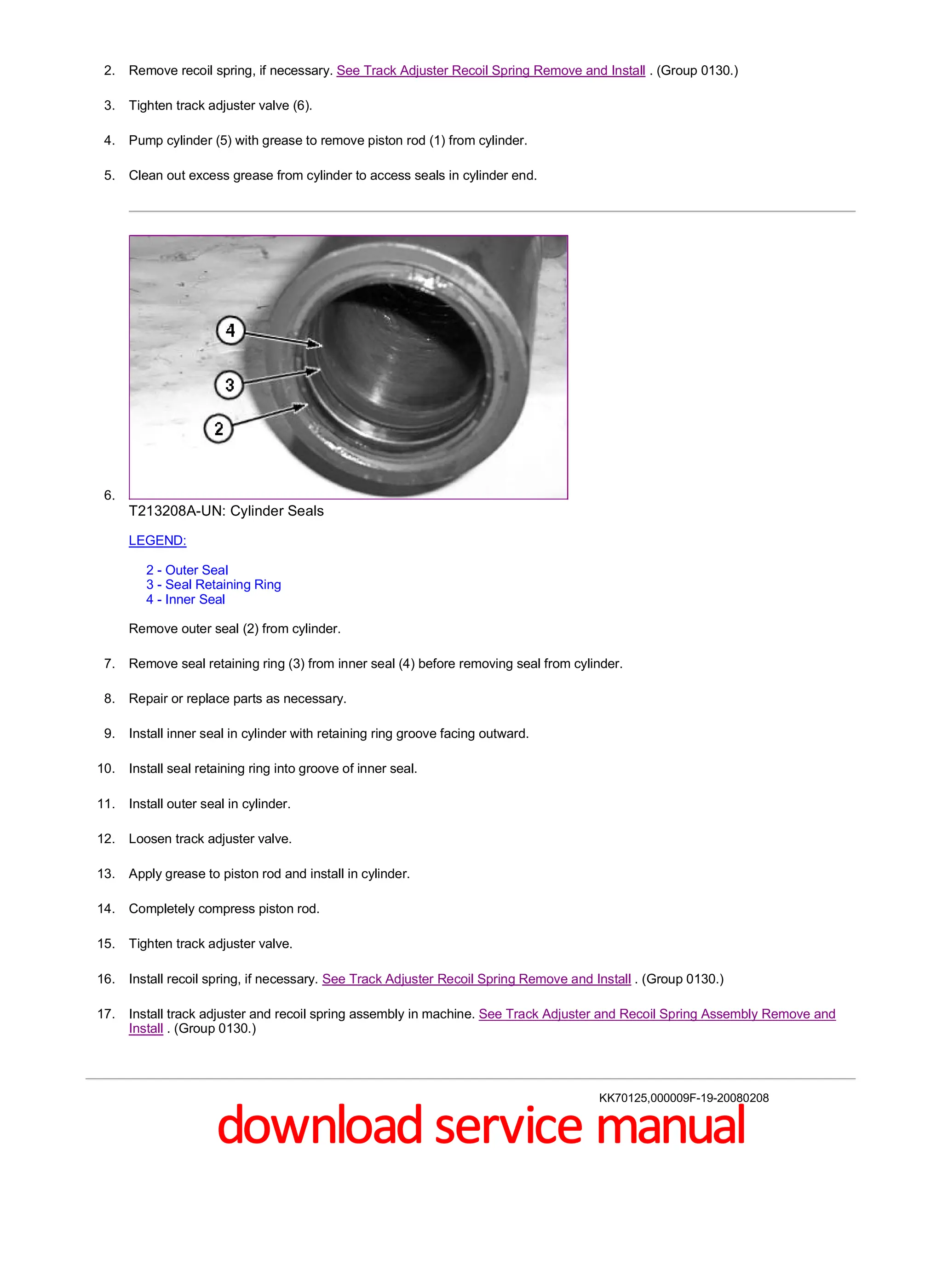 2. Remove recoil spring, if necessary. See Track Adjuster Recoil Spring Remove and Install . (Group 0130.)
3. Tighten track adjuster valve (6).
4. Pump cylinder (5) with grease to remove piston rod (1) from cylinder.
5. Clean out excess grease from cylinder to access seals in cylinder end.
6.
T213208A-UN: Cylinder Seals
LEGEND:
2 - Outer Seal
3 - Seal Retaining Ring
4 - Inner Seal
Remove outer seal (2) from cylinder.
7. Remove seal retaining ring (3) from inner seal (4) before removing seal from cylinder.
8. Repair or replace parts as necessary.
9. Install inner seal in cylinder with retaining ring groove facing outward.
10. Install seal retaining ring into groove of inner seal.
11. Install outer seal in cylinder.
12. Loosen track adjuster valve.
13. Apply grease to piston rod and install in cylinder.
14. Completely compress piston rod.
15. Tighten track adjuster valve.
16. Install recoil spring, if necessary. See Track Adjuster Recoil Spring Remove and Install . (Group 0130.)
17. Install track adjuster and recoil spring assembly in machine. See Track Adjuster and Recoil Spring Assembly Remove and
Install . (Group 0130.)
KK70125,000009F-19-20080208
2/2
2019/11/23
file:///C:/ProgramData/Service%20ADVISOR/Temp/TM2152_09001faa8026...
download service manual
 
