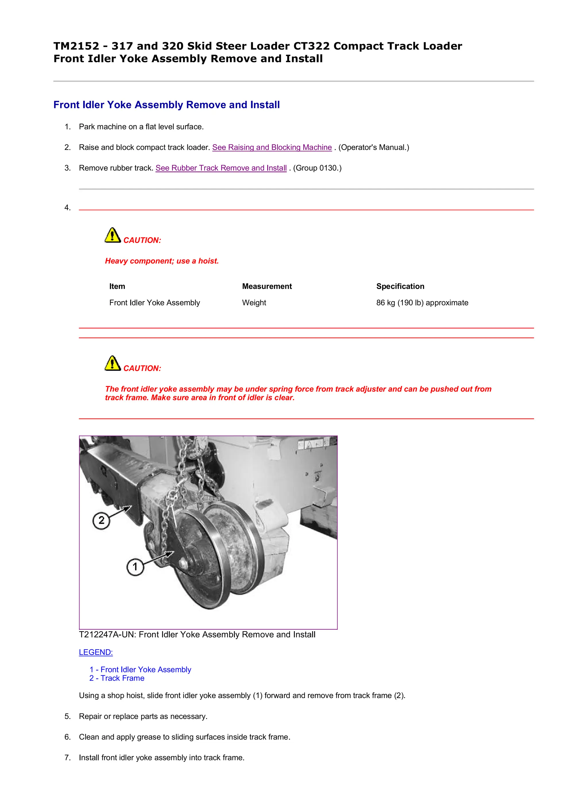 TM2152 - 317 and 320 Skid Steer Loader CT322 Compact Track Loader
Front Idler Yoke Assembly Remove and Install
Front Idler Yoke Assembly Remove and Install
1. Park machine on a flat level surface.
2. Raise and block compact track loader. See Raising and Blocking Machine . (Operator's Manual.)
3. Remove rubber track. See Rubber Track Remove and Install . (Group 0130.)
4.
CAUTION:
Heavy component; use a hoist.
CAUTION:
The front idler yoke assembly may be under spring force from track adjuster and can be pushed out from
track frame. Make sure area in front of idler is clear.
T212247A-UN: Front Idler Yoke Assembly Remove and Install
LEGEND:
1 - Front Idler Yoke Assembly
2 - Track Frame
Using a shop hoist, slide front idler yoke assembly (1) forward and remove from track frame (2).
5. Repair or replace parts as necessary.
6. Clean and apply grease to sliding surfaces inside track frame.
7. Install front idler yoke assembly into track frame.
Item Measurement Specification
Front Idler Yoke Assembly Weight 86 kg (190 lb) approximate
1/2
2019/11/23
file:///C:/ProgramData/Service%20ADVISOR/Temp/TM2152_09001faa8020...
 