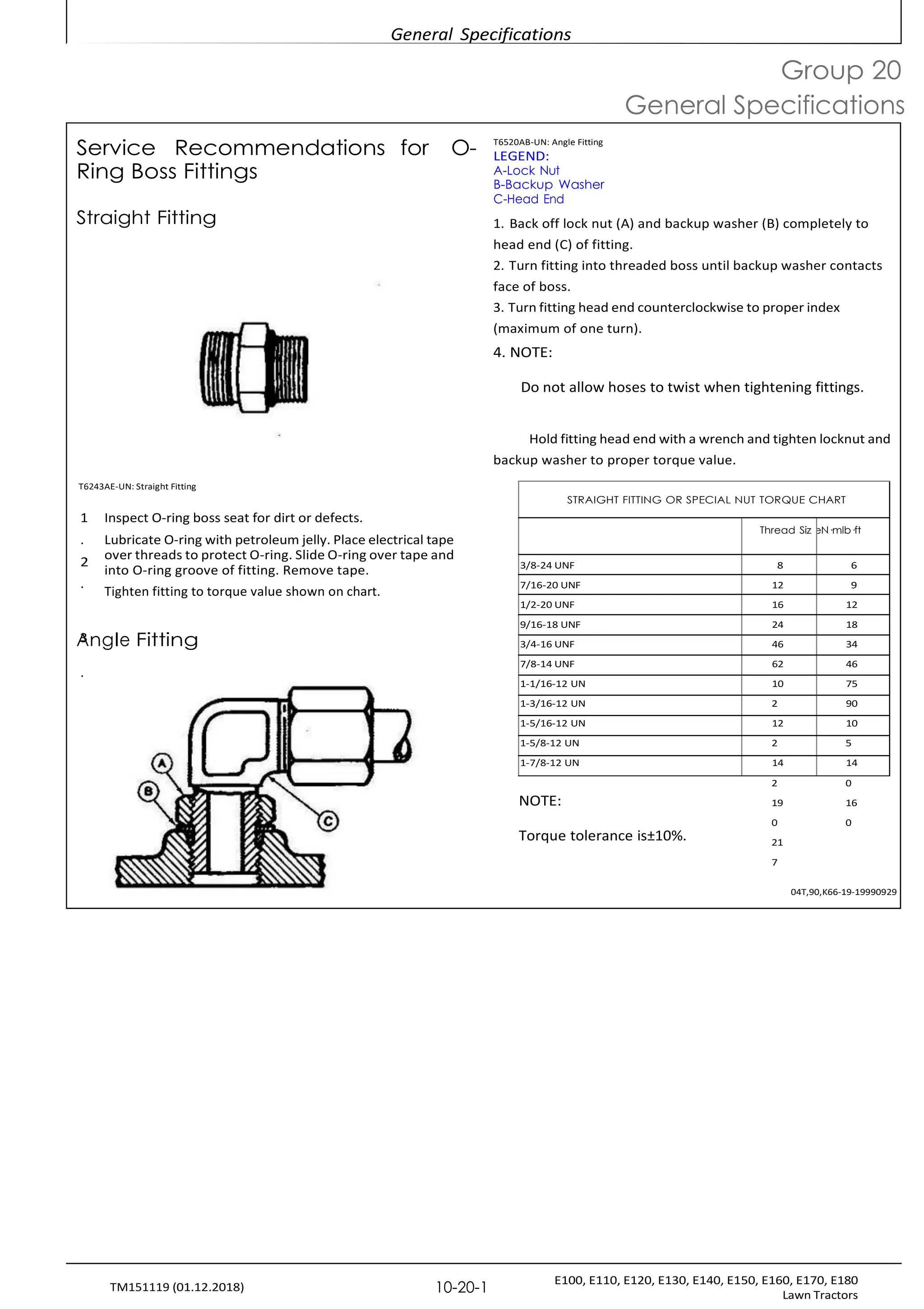 General Specifications
E100, E110, E120, E130, E140, E150, E160, E170, E180
Lawn Tractors
10-20-1
TM151119 (01.12.2018)
2
Service Recommendations for O-
Ring Boss Fittings
T6520AB-UN: Angle Fitting
LEGEND:
A-Lock Nut
B-Backup Washer
C-Head End
Group 20
General Specifications
Straight Fitting
T6243AE-UN: Straight Fitting
1. Back off lock nut (A) and backup washer (B) completely to
head end (C) of fitting.
2. Turn fitting into threaded boss until backup washer contacts
face of boss.
3. Turn fitting head end counterclockwise to proper index
(maximum of one turn).
4. NOTE:
Do not allow hoses to twist when tightening fittings.
Hold fitting head end with a wrench and tighten locknut and
backup washer to proper torque value.
1 Inspect O-ring boss seat for dirt or defects.
. Lubricate O-ring with petroleum jelly. Place electrical tape
over threads to protect O-ring. Slide O-ring over tape and
into O-ring groove of fitting. Remove tape.
.
Tighten fitting to torque value shown on chart.
A
3ngle Fitting
.
NOTE:
Torque tolerance is±10%.
2 0
19 16
0 0
21
7
04T,90,K66-19-19990929
STRAIGHT FITTING OR SPECIAL NUT TORQUE CHART
Thread Siz eN·mlb·ft
3/8-24 UNF 8 6
7/16-20 UNF 12 9
1/2-20 UNF 16 12
9/16-18 UNF 24 18
3/4-16 UNF 46 34
7/8-14 UNF 62 46
1-1/16-12 UN 10 75
1-3/16-12 UN 2 90
1-5/16-12 UN 12 10
1-5/8-12 UN 2 5
1-7/8-12 UN 14 14
 