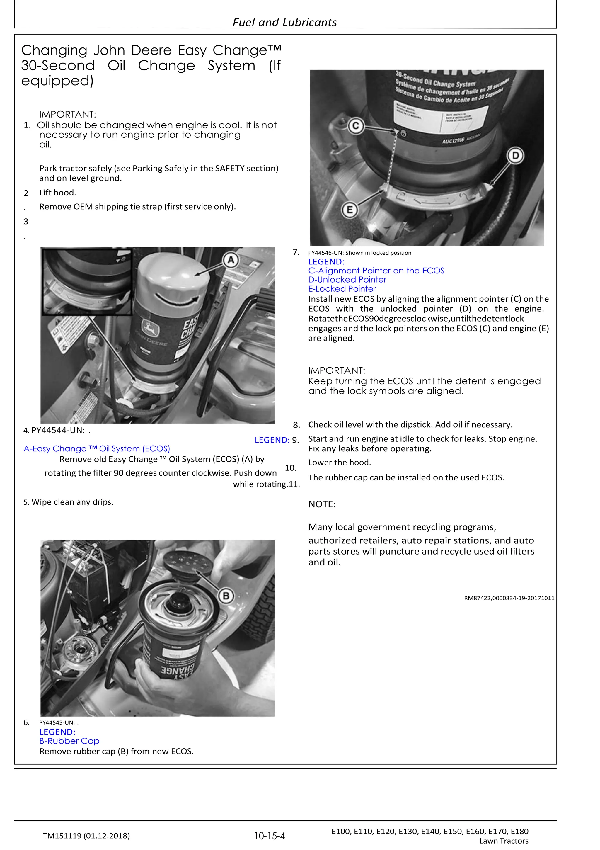 Fuel and Lubricants
E100, E110, E120, E130, E140, E150, E160, E170, E180
Lawn Tractors
10-15-4
TM151119 (01.12.2018)
Changing John Deere Easy Change™
30-Second Oil Change System (If
equipped)
IMPORTANT:
1. Oil should be changed when engine is cool. It is not
necessary to run engine prior to changing
oil.
Park tractor safely (see Parking Safely in the SAFETY section)
and on level ground.
2 Lift hood.
. Remove OEM shipping tie strap (first service only).
3
.
7. PY44546-UN: Shown in locked position
LEGEND:
C-Alignment Pointer on the ECOS
D-Unlocked Pointer
E-Locked Pointer
Install new ECOS by aligning the alignment pointer (C) on the
ECOS with the unlocked pointer (D) on the engine.
RotatetheECOS90degreesclockwise,untilthedetentlock
engages and the lock pointers on the ECOS (C) and engine (E)
are aligned.
IMPORTANT:
Keep turning the ECOS until the detent is engaged
and the lock symbols are aligned.
4. PY44544-UN: .
A-Easy Change ™ Oil System (ECOS)
8.
LEGEND: 9.
Check oil level with the dipstick. Add oil if necessary.
Start and run engine at idle to check for leaks. Stop engine.
Fix any leaks before operating.
Remove old Easy Change ™ Oil System (ECOS) (A) by
rotating the filter 90 degrees counter clockwise. Push down
10.
while rotating.11.
5. Wipe clean any drips.
Lower the hood.
The rubber cap can be installed on the used ECOS.
NOTE:
Many local government recycling programs,
authorized retailers, auto repair stations, and auto
parts stores will puncture and recycle used oil filters
and oil.
RM87422,0000834-19-20171011
6. PY44545-UN: .
LEGEND:
B-Rubber Cap
Remove rubber cap (B) from new ECOS.
 