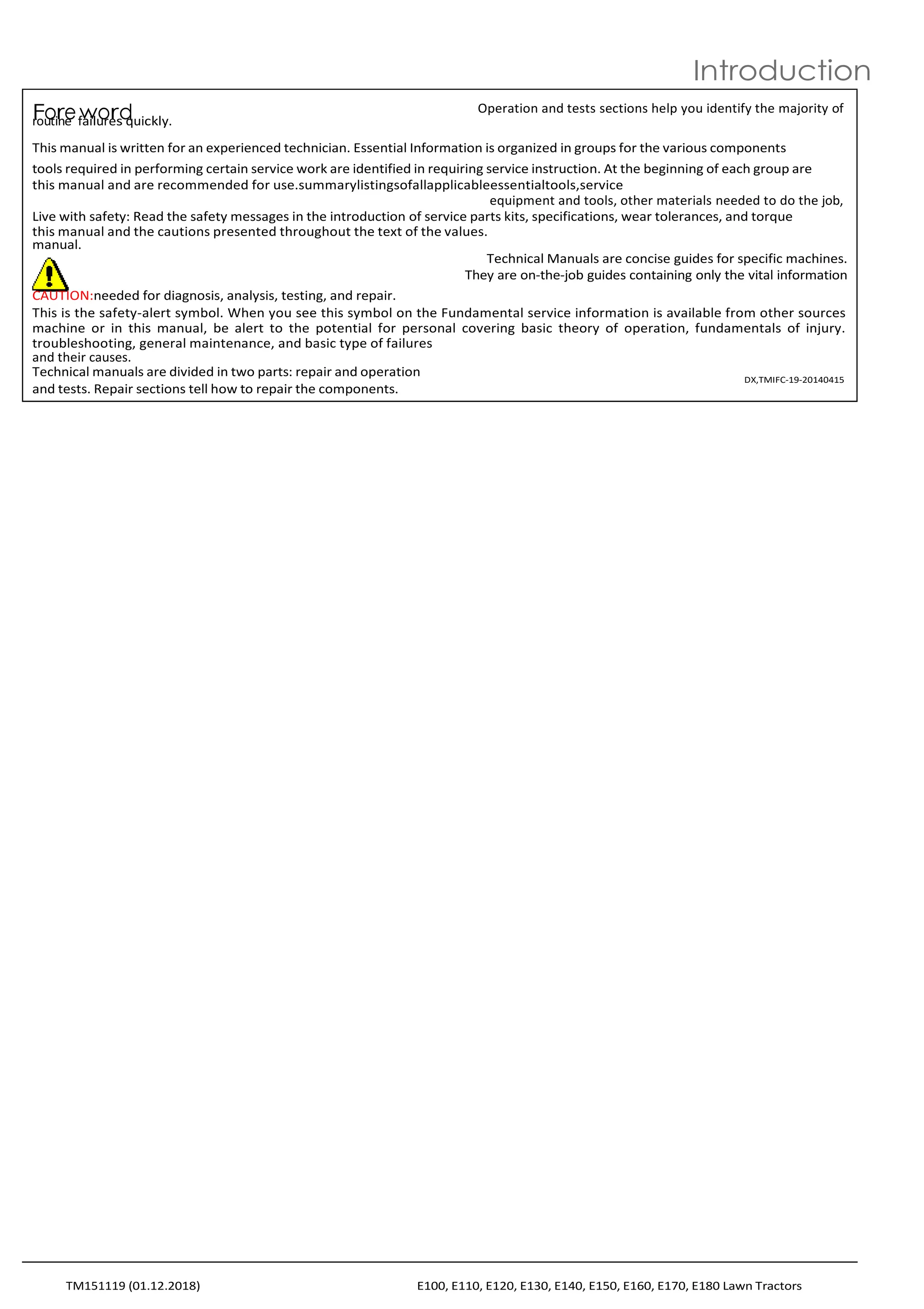 r
F
ou
o
tir
ne
e f
w
ailu
o
re
rs
d
quickly.
Operation and tests sections help you identify the majority of
This manual is written for an experienced technician. Essential Information is organized in groups for the various components
tools required in performing certain service work are identified in requiring service instruction. At the beginning of each group are
this manual and are recommended for use.summarylistingsofallapplicableessentialtools,service
equipment and tools, other materials needed to do the job,
Live with safety: Read the safety messages in the introduction of service parts kits, specifications, wear tolerances, and torque
this manual and the cautions presented throughout the text of the values.
manual.
Technical Manuals are concise guides for specific machines.
They are on-the-job guides containing only the vital information
CAUTION:needed for diagnosis, analysis, testing, and repair.
This is the safety-alert symbol. When you see this symbol on the Fundamental service information is available from other sources
machine or in this manual, be alert to the potential for personal covering basic theory of operation, fundamentals of injury.
troubleshooting, general maintenance, and basic type of failures
and their causes.
Technical manuals are divided in two parts: repair and operation
and tests. Repair sections tell how to repair the components.
DX,TMIFC-19-20140415
Introduction
TM151119 (01.12.2018) E100, E110, E120, E130, E140, E150, E160, E170, E180 Lawn Tractors
 