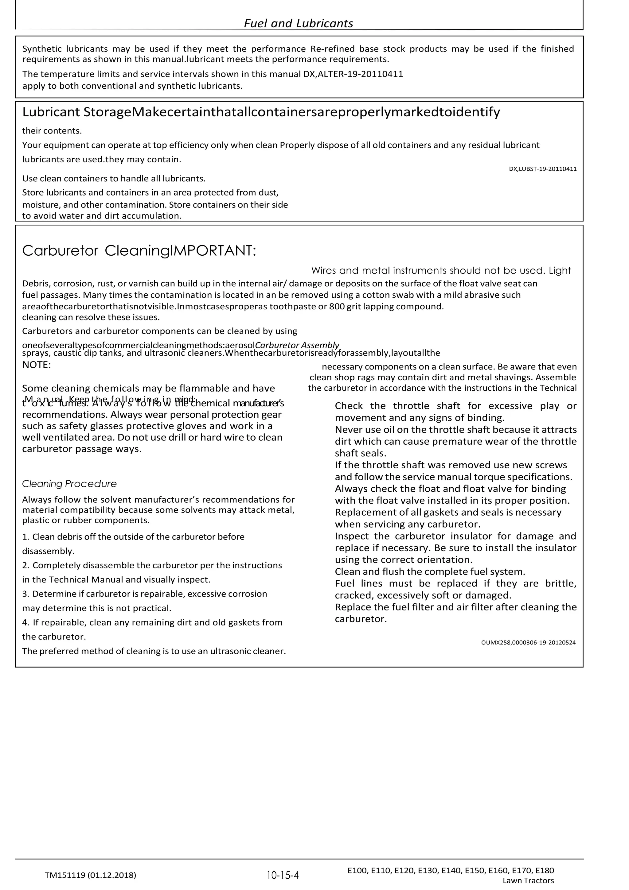 Fuel and Lubricants
E100, E110, E120, E130, E140, E150, E160, E170, E180
Lawn Tractors
10-15-4
TM151119 (01.12.2018)
Lubricant StorageMakecertainthatallcontainersareproperlymarkedtoidentify
their contents.
Your equipment can operate at top efficiency only when clean Properly dispose of all old containers and any residual lubricant
lubricants are used.they may contain.
DX,LUBST-19-20110411
Use clean containers to handle all lubricants.
Store lubricants and containers in an area protected from dust,
moisture, and other contamination. Store containers on their side
to avoid water and dirt accumulation.
Carburetor CleaningIMPORTANT:
Wires and metal instruments should not be used. Light
Debris, corrosion, rust, or varnish can build up in the internal air/ damage or deposits on the surface of the float valve seat can
fuel passages. Many times the contamination is located in an be removed using a cotton swab with a mild abrasive such
areaofthecarburetorthatisnotvisible.Inmostcasesproperas toothpaste or 800 grit lapping compound.
cleaning can resolve these issues.
Carburetors and carburetor components can be cleaned by using
oneofseveraltypesofcommercialcleaningmethods:aerosolCarburetor Assembly
sprays, caustic dip tanks, and ultrasonic cleaners.Whenthecarburetorisreadyforassembly,layoutallthe
NOTE:
Some cleaning chemicals may be flammable and have
tMoaxnicuaflu.m
Ke
e
e
s
p
. t
A
hle
wfa
oy
lls
ow
fo
in
llg
oiw
n m
th
ie
nd
c
:hemical manufacturer’s
recommendations. Always wear personal protection gear
such as safety glasses protective gloves and work in a
well ventilated area. Do not use drill or hard wire to clean
carburetor passage ways.
Cleaning Procedure
Always follow the solvent manufacturer’s recommendations for
material compatibility because some solvents may attack metal,
plastic or rubber components.
1. Clean debris off the outside of the carburetor before
disassembly.
2. Completely disassemble the carburetor per the instructions
in the Technical Manual and visually inspect.
3. Determine if carburetor is repairable, excessive corrosion
may determine this is not practical.
4. If repairable, clean any remaining dirt and old gaskets from
the carburetor.
The preferred method of cleaning is to use an ultrasonic cleaner.
necessary components on a clean surface. Be aware that even
clean shop rags may contain dirt and metal shavings. Assemble
the carburetor in accordance with the instructions in the Technical
Check the throttle shaft for excessive play or
movement and any signs of binding.
Never use oil on the throttle shaft because it attracts
dirt which can cause premature wear of the throttle
shaft seals.
If the throttle shaft was removed use new screws
and follow the service manual torque specifications.
Always check the float and float valve for binding
with the float valve installed in its proper position.
Replacement of all gaskets and seals is necessary
when servicing any carburetor.
Inspect the carburetor insulator for damage and
replace if necessary. Be sure to install the insulator
using the correct orientation.
Clean and flush the complete fuel system.
Fuel lines must be replaced if they are brittle,
cracked, excessively soft or damaged.
Replace the fuel filter and air filter after cleaning the
carburetor.
OUMX258,0000306-19-20120524
Synthetic lubricants may be used if they meet the performance Re-refined base stock products may be used if the finished
requirements as shown in this manual.lubricant meets the performance requirements.
The temperature limits and service intervals shown in this manual DX,ALTER-19-20110411
apply to both conventional and synthetic lubricants.
 