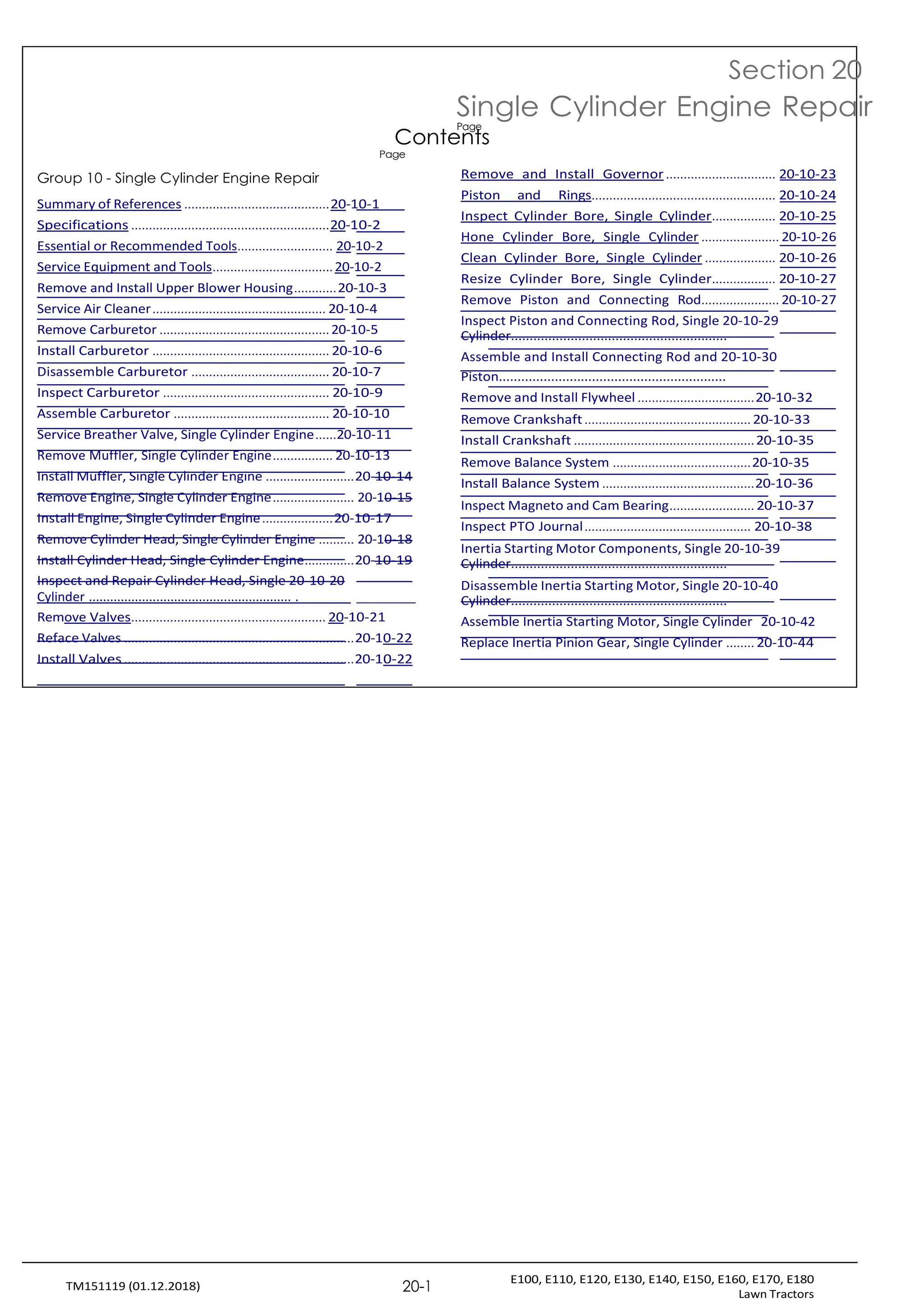E100, E110, E120, E130, E140, E150, E160, E170, E180
Lawn Tractors
20-1
TM151119 (01.12.2018)
Page
Group 10 - Single Cylinder Engine Repair
Section 20
Single Cylinder Engine Repair
Contents
Page
Remove and Install Governor ............................... 20-10-23
Summary of References .........................................20-10-1
Specifications ........................................................20-10-2
Essential or Recommended Tools........................... 20-10-2
Service Equipment and Tools..................................20-10-2
Remove and Install Upper Blower Housing............20-10-3
Service Air Cleaner................................................. 20-10-4
Remove Carburetor ................................................20-10-5
Install Carburetor .................................................. 20-10-6
Disassemble Carburetor ....................................... 20-10-7
Inspect Carburetor ............................................... 20-10-9
Assemble Carburetor ............................................ 20-10-10
Service Breather Valve, Single Cylinder Engine......20-10-11
Remove Muffler, Single Cylinder Engine................. 20-10-13
Install Muffler, Single Cylinder Engine .........................20-10-14
Remove Engine, Single Cylinder Engine....................... 20-10-15
Install Engine, Single Cylinder Engine....................20-10-17
Remove Cylinder Head, Single Cylinder Engine .......... 20-10-18
Install Cylinder Head, Single Cylinder Engine..............20-10-19
Inspect and Repair Cylinder Head, Single 20-10-20
Cylinder ......................................................... .
Remove Valves....................................................... 20-10-21
Reface Valves .................................................................20-10-22
Install Valves .................................................................20-10-22
Piston and Rings.................................................... 20-10-24
Inspect Cylinder Bore, Single Cylinder.................. 20-10-25
Hone Cylinder Bore, Single Cylinder ...................... 20-10-26
Clean Cylinder Bore, Single Cylinder .................... 20-10-26
Resize Cylinder Bore, Single Cylinder.................. 20-10-27
Remove Piston and Connecting Rod...................... 20-10-27
Inspect Piston and Connecting Rod, Single 20-10-29
Cylinder..........................................................
Assemble and Install Connecting Rod and 20-10-30
Piston.............................................................
Remove and Install Flywheel .................................20-10-32
Remove Crankshaft............................................... 20-10-33
Install Crankshaft ...................................................20-10-35
Remove Balance System .......................................20-10-35
Install Balance System ...........................................20-10-36
Inspect Magneto and Cam Bearing........................ 20-10-37
Inspect PTO Journal............................................... 20-10-38
Inertia Starting Motor Components, Single 20-10-39
Cylinder..........................................................
Disassemble Inertia Starting Motor, Single 20-10-40
Cylinder..........................................................
Assemble Inertia Starting Motor, Single Cylinder 20-10-42
Replace Inertia Pinion Gear, Single Cylinder ........ 20-10-44
 