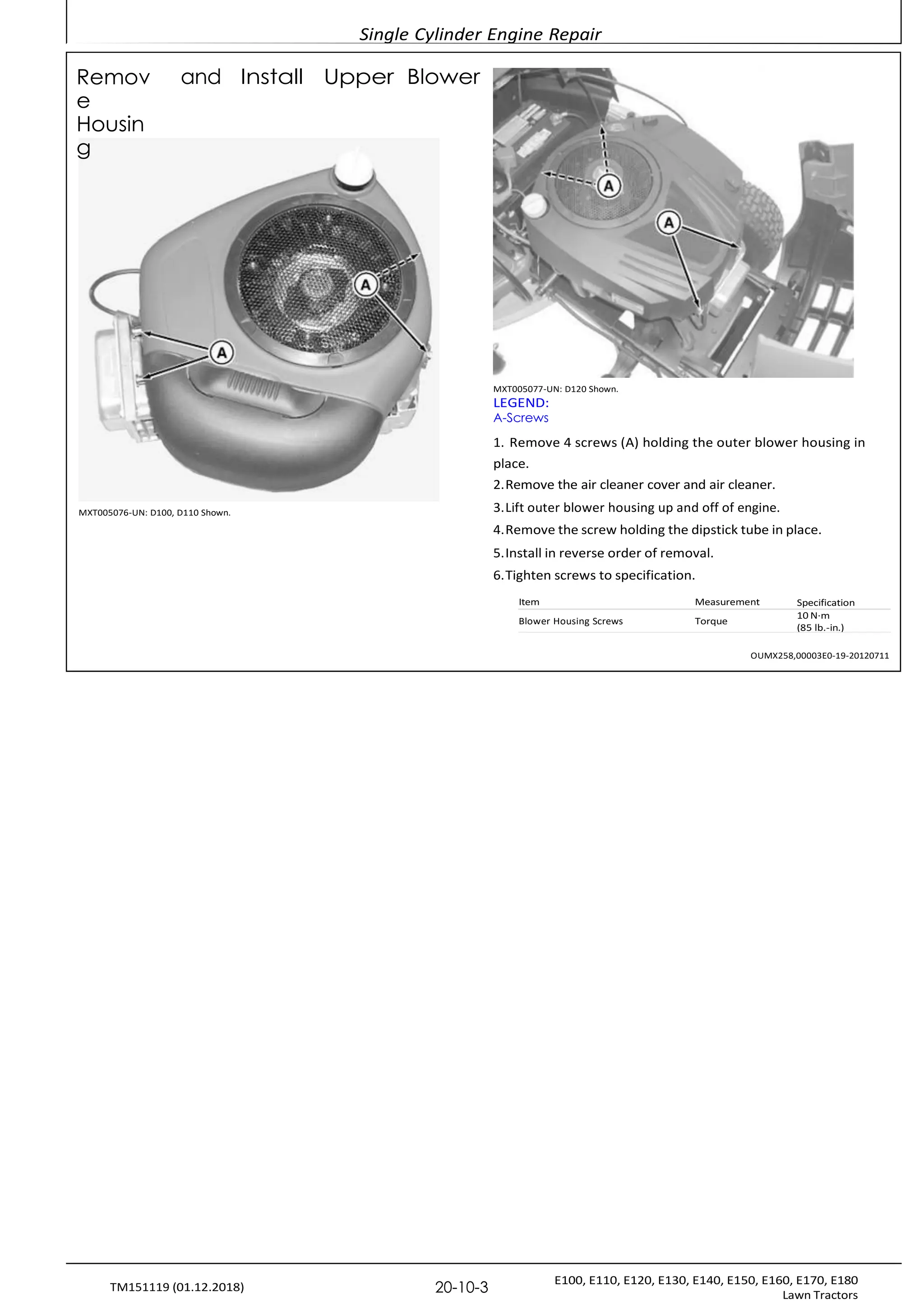 Single Cylinder Engine Repair
E100, E110, E120, E130, E140, E150, E160, E170, E180
Lawn Tractors
20-10-3
TM151119 (01.12.2018)
Remov
e
Housin
g
and Install Upper Blower
MXT005076-UN: D100, D110 Shown.
MXT005077-UN: D120 Shown.
LEGEND:
A-Screws
1. Remove 4 screws (A) holding the outer blower housing in
place.
2.Remove the air cleaner cover and air cleaner.
3.Lift outer blower housing up and off of engine.
4.Remove the screw holding the dipstick tube in place.
5.Install in reverse order of removal.
6.Tighten screws to specification.
Item Measurement Specification
10 N·m
(85 lb.-in.)
Blower Housing Screws Torque
OUMX258,00003E0-19-20120711
 