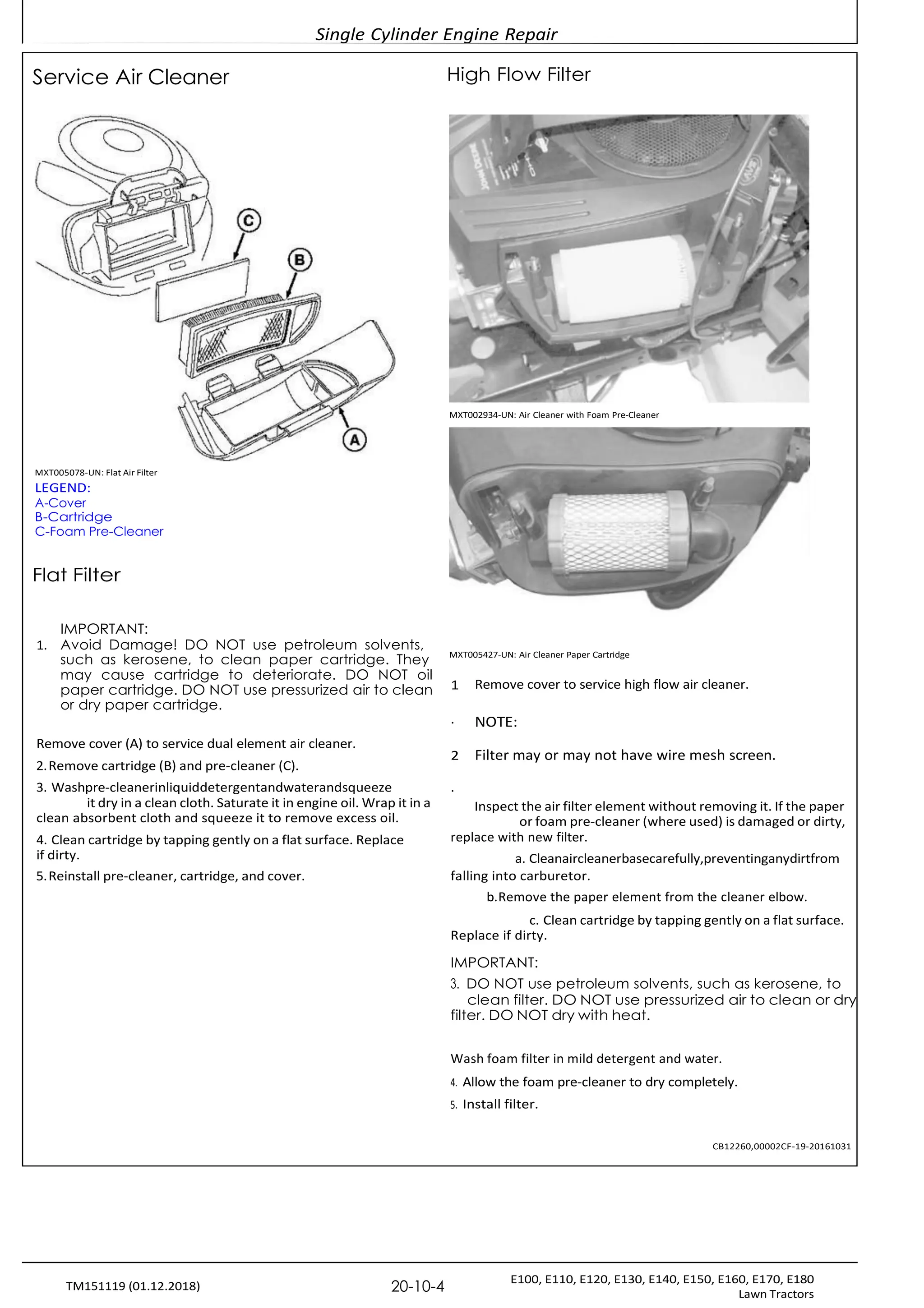 Single Cylinder Engine Repair
E100, E110, E120, E130, E140, E150, E160, E170, E180
Lawn Tractors
20-10-4
TM151119 (01.12.2018)
Service Air Cleaner High Flow Filter
MXT002934-UN: Air Cleaner with Foam Pre-Cleaner
MXT005078-UN: Flat Air Filter
LEGEND:
A-Cover
B-Cartridge
C-Foam Pre-Cleaner
Flat Filter
IMPORTANT:
1. Avoid Damage! DO NOT use petroleum solvents,
such as kerosene, to clean paper cartridge. They MXT005427-UN: Air Cleaner Paper Cartridge
may cause cartridge to deteriorate. DO NOT oil
paper cartridge. DO NOT use pressurized air to clean
or dry paper cartridge.
Remove cover (A) to service dual element air cleaner.
2.Remove cartridge (B) and pre-cleaner (C).
3. Washpre-cleanerinliquiddetergentandwaterandsqueeze
it dry in a clean cloth. Saturate it in engine oil. Wrap it in a
clean absorbent cloth and squeeze it to remove excess oil.
4. Clean cartridge by tapping gently on a flat surface. Replace
if dirty.
5.Reinstall pre-cleaner, cartridge, and cover.
1 Remove cover to service high flow air cleaner.
. NOTE:
2 Filter may or may not have wire mesh screen.
.
Inspect the air filter element without removing it. If the paper
or foam pre-cleaner (where used) is damaged or dirty,
replace with new filter.
a. Cleanaircleanerbasecarefully,preventinganydirtfrom
falling into carburetor.
b.Remove the paper element from the cleaner elbow.
c. Clean cartridge by tapping gently on a flat surface.
Replace if dirty.
IMPORTANT:
3. DO NOT use petroleum solvents, such as kerosene, to
clean filter. DO NOT use pressurized air to clean or dry
filter. DO NOT dry with heat.
Wash foam filter in mild detergent and water.
4. Allow the foam pre-cleaner to dry completely.
5. Install filter.
CB12260,00002CF-19-20161031
 