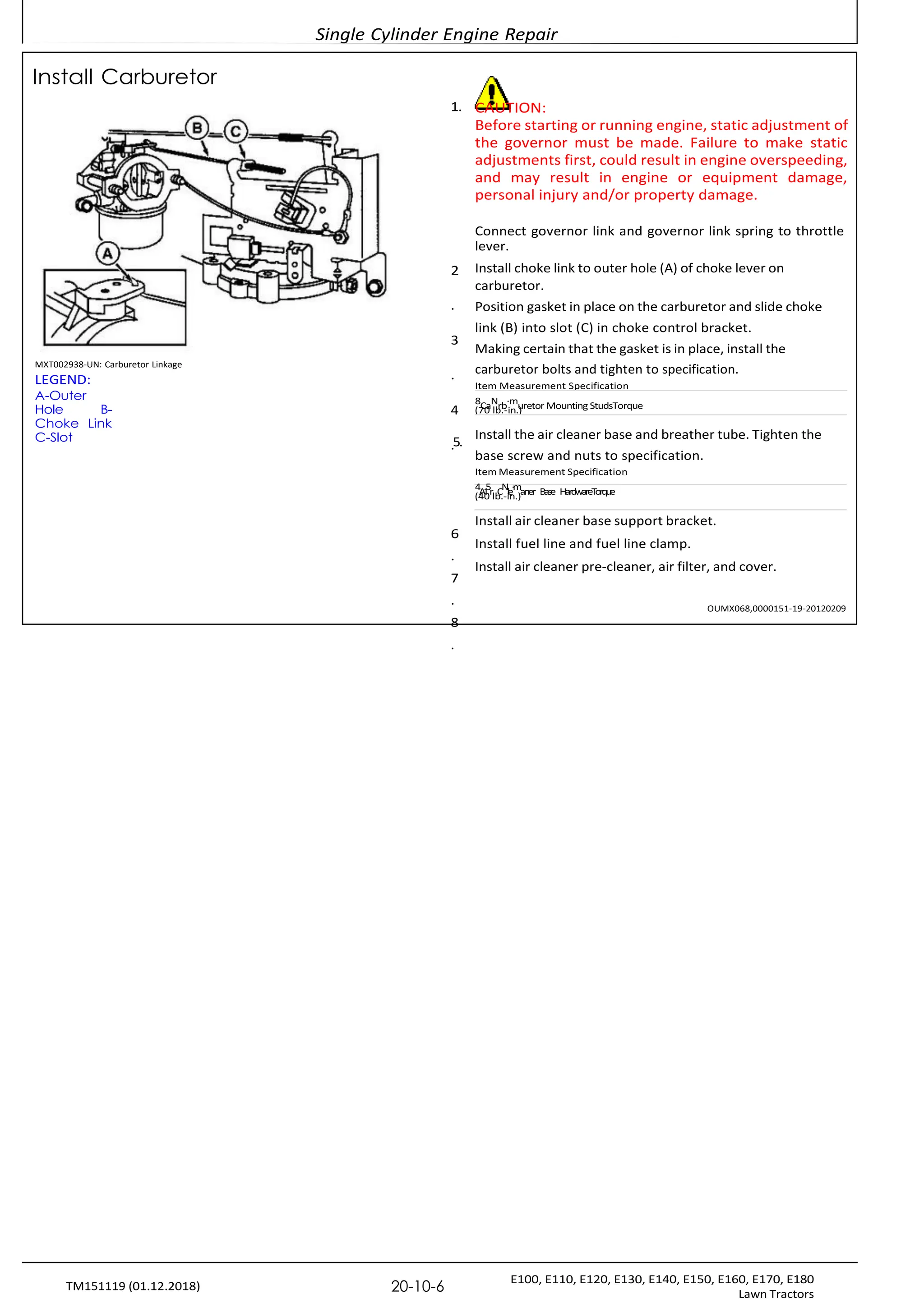 Single Cylinder Engine Repair
E100, E110, E120, E130, E140, E150, E160, E170, E180
Lawn Tractors
20-10-6
TM151119 (01.12.2018)
(70 lb.-in.)
(40 lb.-in.)
Install Carburetor
MXT002938-UN: Carburetor Linkage
LEGEND:
A-Outer
Hole B-
Choke Link
C-Slot
1.
2
.
3
.
4
.5.
6
.
7
.
8
.
CAUTION:
Before starting or running engine, static adjustment of
the governor must be made. Failure to make static
adjustments first, could result in engine overspeeding,
and may result in engine or equipment damage,
personal injury and/or property damage.
Connect governor link and governor link spring to throttle
lever.
Install choke link to outer hole (A) of choke lever on
carburetor.
Position gasket in place on the carburetor and slide choke
link (B) into slot (C) in choke control bracket.
Making certain that the gasket is in place, install the
carburetor bolts and tighten to specification.
Item Measurement Specification
8CaNrb·muretor Mounting StudsTorque
Install the air cleaner base and breather tube. Tighten the
base screw and nuts to specification.
Item Measurement Specification
4A.i5r CNle·maner Base HardwareTorque
Install air cleaner base support bracket.
Install fuel line and fuel line clamp.
Install air cleaner pre-cleaner, air filter, and cover.
OUMX068,0000151-19-20120209
 