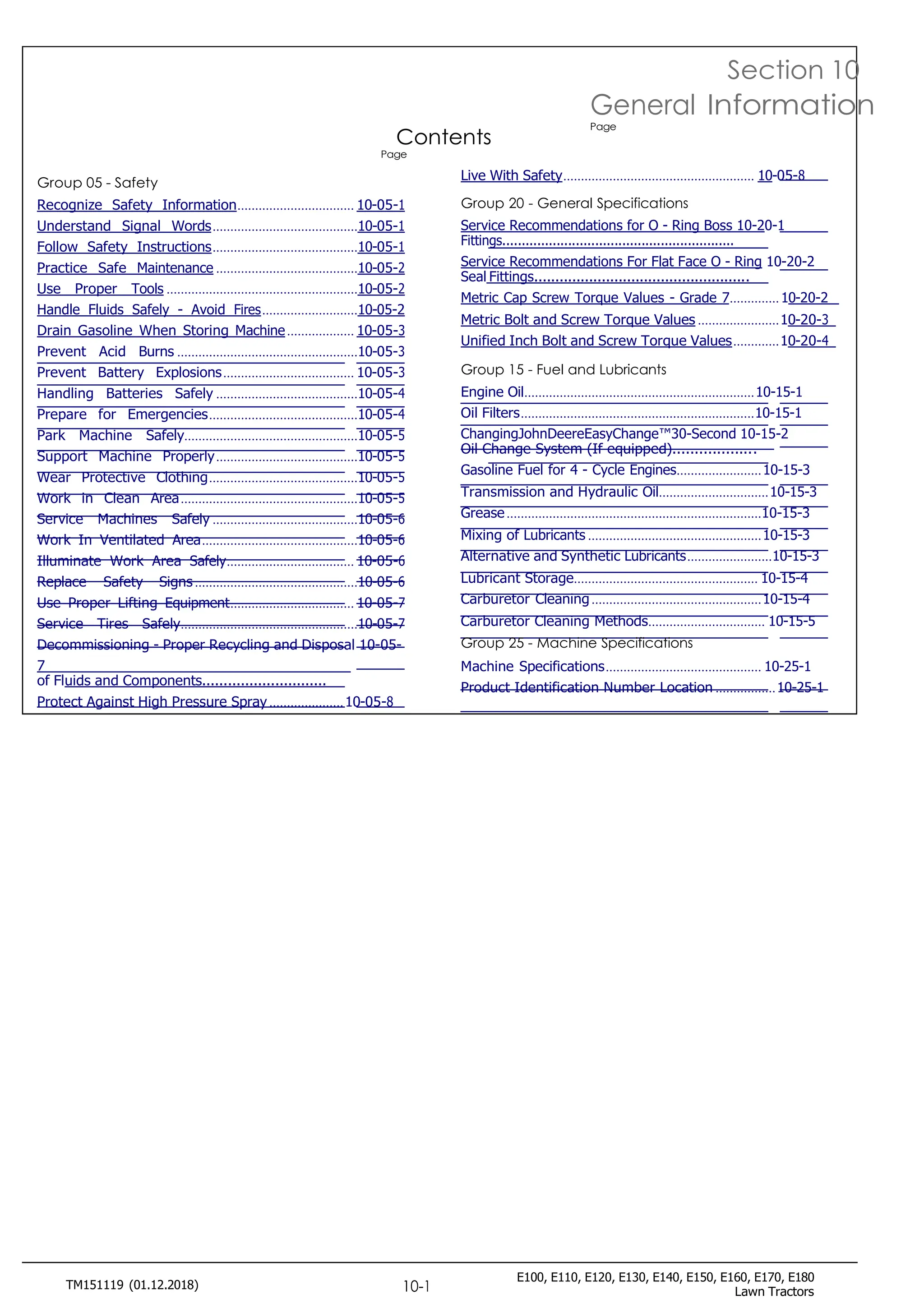 E100, E110, E120, E130, E140, E150, E160, E170, E180
Lawn Tractors
TM151119 (01.12.2018) 10-1
Contents
Page
Section 10
General Information
Page
Group 05 - Safety
Recognize Safety Information................................. 10-05-1
Understand Signal Words.........................................10-05-1
Follow Safety Instructions.........................................10-05-1
Practice Safe Maintenance ........................................10-05-2
Use Proper Tools ......................................................10-05-2
Handle Fluids Safely - Avoid Fires...........................10-05-2
Drain Gasoline When Storing Machine................... 10-05-3
Prevent Acid Burns ...................................................10-05-3
Prevent Battery Explosions..................................... 10-05-3
Handling Batteries Safely ........................................10-05-4
Prepare for Emergencies..........................................10-05-4
Park Machine Safely.................................................10-05-5
Support Machine Properly........................................10-05-5
Wear Protective Clothing..........................................10-05-5
Work in Clean Area..................................................10-05-5
Service Machines Safely .........................................10-05-6
Work In Ventilated Area............................................10-05-6
Illuminate Work Area Safely.................................... 10-05-6
Replace Safety Signs ..............................................10-05-6
Use Proper Lifting Equipment................................... 10-05-7
Service Tires Safely..................................................10-05-7
Decommissioning - Proper Recycling and Disposal 10-05-
7
of Fluids and Components.............................
Protect Against High Pressure Spray .....................10-05-8
Live With Safety...................................................... 10-05-8
Group 20 - General Specifications
Service Recommendations for O - Ring Boss 10-20-1
Fittings............................................................
Service Recommendations For Flat Face O - Ring 10-20-2
Seal Fittings...................................................
Metric Cap Screw Torque Values - Grade 7..............10-20-2
Metric Bolt and Screw Torque Values .......................10-20-3
Unified Inch Bolt and Screw Torque Values.............10-20-4
Group 15 - Fuel and Lubricants
Engine Oil.................................................................10-15-1
Oil Filters..................................................................10-15-1
ChangingJohnDeereEasyChange™30-Second 10-15-2
Oil Change System (If equipped)...................
Gasoline Fuel for 4 - Cycle Engines........................10-15-3
Transmission and Hydraulic Oil...............................10-15-3
Grease........................................................................10-15-3
Mixing of Lubricants .................................................10-15-3
Alternative and Synthetic Lubricants........................10-15-3
Lubricant Storage.................................................... 10-15-4
Carburetor Cleaning................................................10-15-4
Carburetor Cleaning Methods................................. 10-15-5
Group 25 - Machine Specifications
Machine Specifications............................................ 10-25-1
Product Identification Number Location .................10-25-1
 