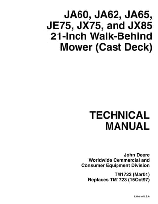 TECHNICAL
MANUAL
Litho in U.S.A
John Deere
Worldwide Commercial and
Consumer Equipment Division
TM1723 (Mar01)
Replaces TM1723 (15Oct97)
JA60, JA62, JA65,
JE75, JX75, and JX85
21-Inch Walk-Behind
Mower (Cast Deck)
 
