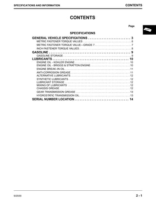 SPECIFICATIONS AND INFORMATION CONTENTS
Page
CONTENTS
9/25/00 2 - 1
SPECIFICATIONS
GENERAL VEHICLE SPECIFICATIONS . . . . . . . . . . . . . . . . . . . . . . . . . 3
METRIC FASTENER TORQUE VALUES . . . . . . . . . . . . . . . . . . . . . . . . . . . . . . . . . . 6
METRIC FASTENER TORQUE VALUE—GRADE 7. . . . . . . . . . . . . . . . . . . . . . . . . . 7
INCH FASTENER TORQUE VALUES. . . . . . . . . . . . . . . . . . . . . . . . . . . . . . . . . . . . . 8
GASOLINE . . . . . . . . . . . . . . . . . . . . . . . . . . . . . . . . . . . . . . . . . . . . . . . . 9
GASOLINE STORAGE . . . . . . . . . . . . . . . . . . . . . . . . . . . . . . . . . . . . . . . . . . . . . . . . 9
LUBRICANTS . . . . . . . . . . . . . . . . . . . . . . . . . . . . . . . . . . . . . . . . . . . . . 10
ENGINE OIL - KOHLER ENGINE . . . . . . . . . . . . . . . . . . . . . . . . . . . . . . . . . . . . . . . 10
ENGINE OIL - BRIGGS & STRATTON ENGINE. . . . . . . . . . . . . . . . . . . . . . . . . . . . 10
ENGINE BREAK–IN OIL . . . . . . . . . . . . . . . . . . . . . . . . . . . . . . . . . . . . . . . . . . . . . . 11
ANTI-CORROSION GREASE . . . . . . . . . . . . . . . . . . . . . . . . . . . . . . . . . . . . . . . . . . 11
ALTERNATIVE LUBRICANTS . . . . . . . . . . . . . . . . . . . . . . . . . . . . . . . . . . . . . . . . . . 12
SYNTHETIC LUBRICANTS. . . . . . . . . . . . . . . . . . . . . . . . . . . . . . . . . . . . . . . . . . . . 12
LUBRICANT STORAGE . . . . . . . . . . . . . . . . . . . . . . . . . . . . . . . . . . . . . . . . . . . . . . 12
MIXING OF LUBRICANTS . . . . . . . . . . . . . . . . . . . . . . . . . . . . . . . . . . . . . . . . . . . . 12
CHASSIS GREASE. . . . . . . . . . . . . . . . . . . . . . . . . . . . . . . . . . . . . . . . . . . . . . . . . . 12
GEAR TRANSMISSION GREASE . . . . . . . . . . . . . . . . . . . . . . . . . . . . . . . . . . . . . . 13
HYDROSTATIC TRANSMISSION OIL. . . . . . . . . . . . . . . . . . . . . . . . . . . . . . . . . . . . 13
SERIAL NUMBER LOCATION . . . . . . . . . . . . . . . . . . . . . . . . . . . . . . . . 14
 