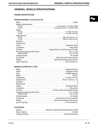 9/25/00 2 - 3
SPECIFICATIONS AND INFORMATION GENERAL VEHICLE SPECIFICATIONS
GENERAL VEHICLE SPECIFICATIONS
ENGINE SPECIFICATIONS
KOHLER ENGINES—LT133 and LT155
Make . . . . . . . . . . . . . . . . . . . . . . . . . . . . . . . . . . . . . . . . . . . . . . . . . . . . . . . . . . . Kohler
Model / Model Number:
LT133. . . . . . . . . . . . . . . . . . . . . . . . . . . . . . . . . . . . . . . Command LT / CV13S-21525
LT155. . . . . . . . . . . . . . . . . . . . . . . . . . . . . . . . . . . . Command 15 QT / CV15S-41562
Power:
LT133. . . . . . . . . . . . . . . . . . . . . . . . . . . . . . . . . . . . . . . . . . . . . . . . . 9.7 kW (13.0 hp)
LT155. . . . . . . . . . . . . . . . . . . . . . . . . . . . . . . . . . . . . . . . . . . . . . . . 11.2 kW (15.0 hp)
Displacement:
LT133. . . . . . . . . . . . . . . . . . . . . . . . . . . . . . . . . . . . . . . . . . . . . .398 cm3 (24.3 cu-in.)
LT155. . . . . . . . . . . . . . . . . . . . . . . . . . . . . . . . . . . . . . . . . . . . . .426 cm3
(26.0 cu-in.)
Cylinders . . . . . . . . . . . . . . . . . . . . . . . . . . . . . . . . . . . . . . . . . . . . . . . . . . . . . . . . . . . . 1
Stroke/Cycle . . . . . . . . . . . . . . . . . . . . . . . . . . . . . . . . . . . . . . . . . . . . . . . . . . . . . . . . . 4
Valves . . . . . . . . . . . . . . . . . . . . . . . . . . . . . . . . . . . . . . . . . . . . . . . . . . Overhead Valves
Lubrication. . . . . . . . . . . . . . . . . . . . . . . . . . . . . . . . . . . . . . . . . . . . . . . . . . . Pressurized
Oil Filter. . . . . . . . . . . . . . . . . . . . . . . . . . . . . . Single Element, Full Flow, Spin-On Filter
Crankcase Capacity (With Filter) . . . . . . . . . . . . . . . . . . . . . . . . . . . . . . . . 1.8 L (1.9 qt)
Without Filter . . . . . . . . . . . . . . . . . . . . . . . . . . . . . . . . . . . . . . . . . . . . . . 1.4 L (1.5 qt)
Cooling System . . . . . . . . . . . . . . . . . . . . . . . . . . . . . . . . . . . . . . . . . . . . . . . . Air Cooled
Air Cleaner . . . . . . . . . . . . . . . . . . . . . . . . . . . . . . . . . . . Paper with outer foam element
Muffler . . . . . . . . . . . . . . . . . . . . . . . . . . . . . . . . . . . . .Horizontal discharge below frame
Spark Plug Gap. . . . . . . . . . . . . . . . . . . . . . . . . . . . . . . . . . . . . . . . . . 1.0 mm (0.040 in.)
BRIGGS & STRATTON—LT166
Make . . . . . . . . . . . . . . . . . . . . . . . . . . . . . . . . . . . . . . . . . . . . . . . . . . . Briggs & Stratton
Series . . . . . . . . . . . . . . . . . . . . . . . . . . . . . . . . . . . . . . . . . . . . . . . . . . Vanguard V-Twin
Type. . . . . . . . . . . . . . . . . . . . . . . . . . . . . . . . . . . . . . . . . . . . . . . . . . . . 916928 Gasoline
Model . . . . . . . . . . . . . . . . . . . . . . . . . . . . . . . . . . . . . . . . . . . . . . . . . . . . . . . . . 303777
Horsepower. . . . . . . . . . . . . . . . . . . . . . . . . . . . . . . . . . . . . . . . . . . . . 11.9 kW (16.0 hp)
Displacement . . . . . . . . . . . . . . . . . . . . . . . . . . . . . . . . . . . . . . . . 480 cm3
(29.3 cu. in.)
Cylinders . . . . . . . . . . . . . . . . . . . . . . . . . . . . . . . . . . . . . . . . . . . . . . . . . . . . . . . . . . . . 2
Stroke/Cycle . . . . . . . . . . . . . . . . . . . . . . . . . . . . . . . . . . . . . . . . . . . . . . . . . . . . . . . . . 4
Valves . . . . . . . . . . . . . . . . . . . . . . . . . . . . . . . . . . . . . . . . . . . . . . . . . . Overhead Valves
Lubrication. . . . . . . . . . . . . . . . . . . . . . . . . . . . . . . . . . . . . . . . . . . . . . . . . . . Pressurized
Oil Filter. . . . . . . . . . . . . . . . . . . . . . . . . . . . . . . . . . Full Flow Filter (w/o By-Pass Valve)
Crankcase Capacity (With Filter) . . . . . . . . . . . . . . . . . . . . . . . . . . . . . . . . 1.5 L (1.6 qt)
Without Filter . . . . . . . . . . . . . . . . . . . . . . . . . . . . . . . . . . . . . . . . . . . . . . 1.4 L (1.5 qt)
Cooling System . . . . . . . . . . . . . . . . . . . . . . . . . . . . . . . . . . . . . . . . . . . . . . . . Air Cooled
Air Cleaner . . . . . . . . . . . . . . . . . . . . . . . . . . . . . . . . . . . Paper with outer foam element
Muffler . . . . . . . . . . . . . . . . . . . . . . . . . . . . . . . . . . . . .Horizontal discharge below frame
Spark Plug Gap. . . . . . . . . . . . . . . . . . . . . . . . . . . . . . . . . . . . . . . . . . 1.0 mm (0.040 in.)
ELECTRICAL
Ignition. . . . . . . . . . . . . . . . . . . . . . . . . . . .Electronic Capacitor Discharge Ignition (CDI)
Type of Starter. . . . . . . . . . . . . . . . . . . . . . . . . . . . . . . . . . . . . . . . . . . . . . . . . . . . Bendix
Charging System. . . . . . . . . . . . . . . . . . . . . . . . . . . . . . . . . . . . . . . . Flywheel Alternator
 