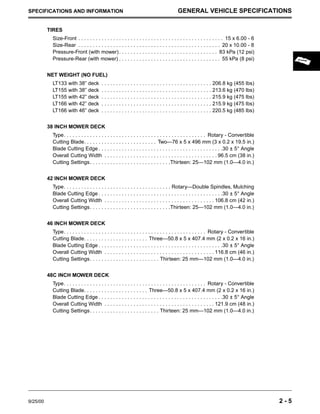9/25/00 2 - 5
SPECIFICATIONS AND INFORMATION GENERAL VEHICLE SPECIFICATIONS
TIRES
Size-Front . . . . . . . . . . . . . . . . . . . . . . . . . . . . . . . . . . . . . . . . . . . . . . . . . . 15 x 6.00 - 6
Size-Rear . . . . . . . . . . . . . . . . . . . . . . . . . . . . . . . . . . . . . . . . . . . . . . . . . 20 x 10.00 - 8
Pressure-Front (with mower). . . . . . . . . . . . . . . . . . . . . . . . . . . . . . . . . . 83 kPa (12 psi)
Pressure-Rear (with mower) . . . . . . . . . . . . . . . . . . . . . . . . . . . . . . . . . . . 55 kPa (8 psi)
NET WEIGHT (NO FUEL)
LT133 with 38” deck . . . . . . . . . . . . . . . . . . . . . . . . . . . . . . . . . . . . . . 206.8 kg (455 lbs)
LT155 with 38” deck . . . . . . . . . . . . . . . . . . . . . . . . . . . . . . . . . . . . . . 213.6 kg (470 lbs)
LT155 with 42” deck . . . . . . . . . . . . . . . . . . . . . . . . . . . . . . . . . . . . . . 215.9 kg (475 lbs)
LT166 with 42” deck . . . . . . . . . . . . . . . . . . . . . . . . . . . . . . . . . . . . . . 215.9 kg (475 lbs)
LT166 with 46” deck . . . . . . . . . . . . . . . . . . . . . . . . . . . . . . . . . . . . . . 220.5 kg (485 lbs)
38 INCH MOWER DECK
Type. . . . . . . . . . . . . . . . . . . . . . . . . . . . . . . . . . . . . . . . . . . . . . . . . Rotary - Convertible
Cutting Blade. . . . . . . . . . . . . . . . . . . . . . . . . Two—76 x 5 x 496 mm (3 x 0.2 x 19.5 in.)
Blade Cutting Edge . . . . . . . . . . . . . . . . . . . . . . . . . . . . . . . . . . . . . . . . . . .30 ± 5° Angle
Overall Cutting Width . . . . . . . . . . . . . . . . . . . . . . . . . . . . . . . . . . . . . . . 96.5 cm (38 in.)
Cutting Settings. . . . . . . . . . . . . . . . . . . . . . . . . . . .Thirteen: 25—102 mm (1.0—4.0 in.)
42 INCH MOWER DECK
Type. . . . . . . . . . . . . . . . . . . . . . . . . . . . . . . . . . . . . Rotary—Double Spindles, Mulching
Blade Cutting Edge . . . . . . . . . . . . . . . . . . . . . . . . . . . . . . . . . . . . . . . . . . .30 ± 5° Angle
Overall Cutting Width . . . . . . . . . . . . . . . . . . . . . . . . . . . . . . . . . . . . . . 106.8 cm (42 in.)
Cutting Settings. . . . . . . . . . . . . . . . . . . . . . . . . . . .Thirteen: 25—102 mm (1.0—4.0 in.)
46 INCH MOWER DECK
Type. . . . . . . . . . . . . . . . . . . . . . . . . . . . . . . . . . . . . . . . . . . . . . . . . Rotary - Convertible
Cutting Blade. . . . . . . . . . . . . . . . . . . . . . Three—50.8 x 5 x 407.4 mm (2 x 0.2 x 16 in.)
Blade Cutting Edge . . . . . . . . . . . . . . . . . . . . . . . . . . . . . . . . . . . . . . . . . . .30 ± 5° Angle
Overall Cutting Width . . . . . . . . . . . . . . . . . . . . . . . . . . . . . . . . . . . . . . 116.8 cm (46 in.)
Cutting Settings. . . . . . . . . . . . . . . . . . . . . . . . Thirteen: 25 mm—102 mm (1.0—4.0 in.)
48C INCH MOWER DECK
Type. . . . . . . . . . . . . . . . . . . . . . . . . . . . . . . . . . . . . . . . . . . . . . . . . Rotary - Convertible
Cutting Blade. . . . . . . . . . . . . . . . . . . . . . Three—50.8 x 5 x 407.4 mm (2 x 0.2 x 16 in.)
Blade Cutting Edge . . . . . . . . . . . . . . . . . . . . . . . . . . . . . . . . . . . . . . . . . . .30 ± 5° Angle
Overall Cutting Width . . . . . . . . . . . . . . . . . . . . . . . . . . . . . . . . . . . . . . 121.9 cm (48 in.)
Cutting Settings. . . . . . . . . . . . . . . . . . . . . . . . Thirteen: 25 mm—102 mm (1.0—4.0 in.)
 