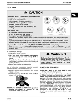 9/25/00 2 - 9
SPECIFICATIONS AND INFORMATION GASOLINE
GASOLINE
To avoid engine damage:
• DO NOT mix oil with gasoline
• ONLY use clean, fresh unleaded gasoline with
an octane rating (anti-knock index) of 87 or
higher
• fill gas tank at the end of each day's operation to
help prevent condensation from forming inside a
partially filled tank
• keep up with specified service intervals
Use of alternative oxygenated, gasohol blended,
unleaded gasoline is acceptable as long as:
• the ethyl or grain alcohol blends DO NOT exceed
10% by volume or
• methyl tertiary butyl ether (MTBE) blends DO NOT
exceed 15% by volume
IMPORTANT: DO NOT use METHANOL gasolines
because METHANOL is harmful to the
environment and to your health.
GASOLINE STORAGE
IMPORTANT: Keep all dirt, scale, water or other
foreign material out of gasoline.
Keep gasoline stored in a safe, protected area. Storage
of gasoline in a clean, properly marked (“UNLEADED
GASOLINE”) POLYETHYLENE PLASTIC container
WITHOUT any metal screen or filter is recommended.
DO NOT use de-icers to attempt to remove water from
gasoline or depend on fuel filters to remove water from
gasoline. Use a water separator installed in the storage
tank outlet. BE SURE to properly discard unstable or
contaminated gasoline. When storing unit or gasoline,
it is recommended that you add John Deere Gasoline
Conditioner and Stabilizer (TY15977) or an
equivalent to the gasoline. BE SURE to follow
directions on container and to properly discard empty
container.
c CAUTION
Gasoline is HIGHLY FLAMMABLE, handle it with care.
DO NOT refuel machine while:
• indoors, always fill gas tank outdoors
• machine is near an open flame or sparks
• engine is running, STOP engine
• engine is hot, allow it to cool sufficiently first
• smoking
Help prevent fires:
• fill gas tank to bottom of filler neck only
• be sure fill cap is tight after fueling
• clean up any gas spills IMMEDIATELY
• keep machine clean and in good repair—free of excess grease, oil, debris, and faulty or damaged
parts
• any storage of machines with gas left in tank should be in an area that is well ventilated to prevent
possible igniting of fumes by an open flame or spark, this includes any appliance with a pilot light
To prevent fire or explosion caused by STATIC ELECTRIC DISCHARGE during fueling:
• ONLY use a clean, approved POLYETHYLENE PLASTIC fuel container and funnel WITHOUT any metal
screen or filter
c WARNING
California Proposition 65 Warning: Gasoline
engine exhaust from this product contains
chemicals known to the State of California to
cause cancer, birth defects, or other
reproductive harm.
NO STATIC ELECTRIC
DISCHARGE
NO SMOKING
NO HOT ENGINE
STOP ENGINE
NO OPEN FLAME
OR SPARK
 