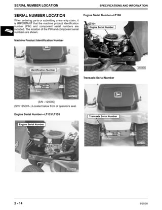 2 - 14 9/25/00
SERIAL NUMBER LOCATION SPECIFICATIONS AND INFORMATION
SERIAL NUMBER LOCATION
When ordering parts or submitting a warranty claim, it
is IMPORTANT that the machine product identification
number (PIN) and component serial numbers are
included. The location of the PIN and component serial
numbers are shown.
Machine Product Identification Number
(S/N –125000)
(S/N 125001–) Located below front of operators seat.
Engine Serial Number—LT133/LT155
Engine Serial Number—LT166
Transaxle Serial Number
M92403
Identification Number
M92405
Engine Serial Number
M92404
Engine Serial Number
M92403
Transaxle Serial Number
 