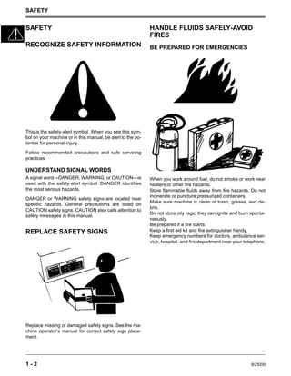 SAFETY
1 - 2 9/25/00
SAFETY
RECOGNIZE SAFETY INFORMATION
This is the safety-alert symbol. When you see this sym-
bol on your machine or in this manual, be alert to the po-
tential for personal injury.
Follow recommended precautions and safe servicing
practices.
UNDERSTAND SIGNAL WORDS
A signal word—DANGER, WARNING, or CAUTION—is
used with the safety-alert symbol. DANGER identifies
the most serious hazards.
DANGER or WARNING safety signs are located near
specific hazards. General precautions are listed on
CAUTION safety signs. CAUTION also calls attention to
safety messages in this manual.
REPLACE SAFETY SIGNS
Replace missing or damaged safety signs. See the ma-
chine operator’s manual for correct safety sign place-
ment.
HANDLE FLUIDS SAFELY-AVOID
FIRES
BE PREPARED FOR EMERGENCIES
When you work around fuel, do not smoke or work near
heaters or other fire hazards.
Store flammable fluids away from fire hazards. Do not
incinerate or puncture pressurized containers.
Make sure machine is clean of trash, grease, and de-
bris.
Do not store oily rags; they can ignite and burn sponta-
neously.
Be prepared if a fire starts.
Keep a first aid kit and fire extinguisher handy.
Keep emergency numbers for doctors, ambulance ser-
vice, hospital, and fire department near your telephone.
 