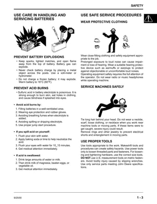 SAFETY
9/25/00 1 - 3
USE CARE IN HANDLING AND
SERVICING BATTERIES
PREVENT BATTERY EXPLOSIONS
• Keep sparks, lighted matches, and open flame
away from the top of battery. Battery gas can
explode.
• Never check battery charge by placing a metal
object across the posts. Use a volt-meter or
hydrometer.
• Do not charge a frozen battery; it may explode.
Warm battery to 16°C (60°F).
PREVENT ACID BURNS
• Sulfuric acid in battery electrolyte is poisonous. It is
strong enough to burn skin, eat holes in clothing,
and cause blindness if splashed into eyes.
• Avoid acid burns by:
1. Filling batteries in a well-ventilated area.
2. Wearing eye protection and rubber gloves.
3. Avoiding breathing fumes when electrolyte is
added.
4. Avoiding spilling or dripping electrolyte.
5. Use proper jump start procedure.
• If you spill acid on yourself:
1. Flush your skin with water.
2. Apply baking soda or lime to help neutralize the
acid.
3. Flush your eyes with water for 10_15 minutes.
4. Get medical attention immediately.
• If acid is swallowed:
1. Drink large amounts of water or milk.
2. Then drink milk of magnesia, beaten eggs, or
vegetable oil.
3. Get medical attention immediately.
USE SAFE SERVICE PROCEDURES
WEAR PROTECTIVE CLOTHING
Wear close fitting clothing and safety equipment appro-
priate to the job.
Prolonged exposure to loud noise can cause impair-
ment or loss of hearing. Wear a suitable hearing protec-
tive device such as earmuffs or earplugs to protect
against objectionable or uncomfortable loud noises.
Operating equipment safely requires the full attention of
the operator. Do not wear radio or music headphones
while operating machine.
SERVICE MACHINES SAFELY
Tie long hair behind your head. Do not wear a necktie,
scarf, loose clothing, or necklace when you work near
machine tools or moving parts. If these items were to
get caught, severe injury could result.
Remove rings and other jewelry to prevent electrical
shorts and entanglement in moving parts.
USE PROPER TOOLS
Use tools appropriate to the work. Makeshift tools and
procedures can create safety hazards. Use power tools
only to loosen threaded parts and fasteners. For loosen-
ing and tightening hardware, use the correct size tools.
DO NOT use U.S. measurement tools on metric fasten-
ers. Avoid bodily injury caused by slipping wrenches.
Use only service parts meeting John Deere specifica-
tions.
 