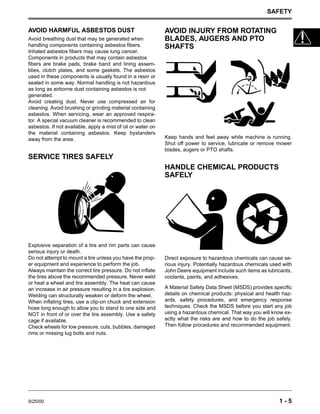 SAFETY
9/25/00 1 - 5
AVOID HARMFUL ASBESTOS DUST
Avoid breathing dust that may be generated when
handling components containing asbestos fibers.
Inhaled asbestos fibers may cause lung cancer.
Components in products that may contain asbestos
fibers are brake pads, brake band and lining assem-
blies, clutch plates, and some gaskets. The asbestos
used in these components is usually found in a resin or
sealed in some way. Normal handling is not hazardous
as long as airborne dust containing asbestos is not
generated.
Avoid creating dust. Never use compressed air for
cleaning. Avoid brushing or grinding material containing
asbestos. When servicing, wear an approved respira-
tor. A special vacuum cleaner is recommended to clean
asbestos. If not available, apply a mist of oil or water on
the material containing asbestos. Keep bystanders
away from the area.
SERVICE TIRES SAFELY
Explosive separation of a tire and rim parts can cause
serious injury or death.
Do not attempt to mount a tire unless you have the prop-
er equipment and experience to perform the job.
Always maintain the correct tire pressure. Do not inflate
the tires above the recommended pressure. Never weld
or heat a wheel and tire assembly. The heat can cause
an increase in air pressure resulting in a tire explosion.
Welding can structurally weaken or deform the wheel.
When inflating tires, use a clip-on chuck and extension
hose long enough to allow you to stand to one side and
NOT in front of or over the tire assembly. Use a safety
cage if available.
Check wheels for low pressure, cuts, bubbles, damaged
rims or missing lug bolts and nuts.
AVOID INJURY FROM ROTATING
BLADES, AUGERS AND PTO
SHAFTS
Keep hands and feet away while machine is running.
Shut off power to service, lubricate or remove mower
blades, augers or PTO shafts.
HANDLE CHEMICAL PRODUCTS
SAFELY
Direct exposure to hazardous chemicals can cause se-
rious injury. Potentially hazardous chemicals used with
John Deere equipment include such items as lubricants,
coolants, paints, and adhesives.
A Material Safety Data Sheet (MSDS) provides specific
details on chemical products: physical and health haz-
ards, safety procedures, and emergency response
techniques. Check the MSDS before you start any job
using a hazardous chemical. That way you will know ex-
actly what the risks are and how to do the job safely.
Then follow procedures and recommended equipment.
 