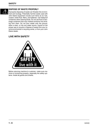 SAFETY
1 - 6 9/25/00
DISPOSE OF WASTE PROPERLY
Improperly disposing of waste can threaten the environ-
ment and ecology. Potentially harmful waste used with
John Deere equipment include such items as oil, fuel,
coolant, brake fluid, filters, and batteries. Use leakproof
containers when draining fluids. Do not use food or bev-
erage containers that may mislead someone into drink-
ing from them. Do not pour waste onto the ground,
down a drain, or into any water source. Inquire on the
proper way to recycle or dispose of waste from your lo-
cal environmental or recycling center, or from your John
Deere dealer.
LIVE WITH SAFETY
Before returning machine to customer, make sure ma-
chine is functioning properly, especially the safety sys-
tems. Install all guards and shields.
 