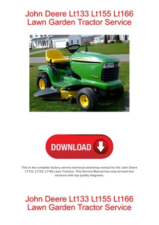 John Deere Lt133 Lt155 Lt166
Lawn Garden Tractor Service
This is the complete factory service technical workshop manual for the John Deere
LT133, LT155, LT166 Lawn Tractors. This Service Manual has easy-to-read text
sections with top quality diagrams.
John Deere Lt133 Lt155 Lt166
Lawn Garden Tractor Service
 