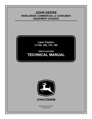 TM1975 AUG 2002
JOHN DEERE
WORLDWIDE COMMERCIAL & CONSUMER
EQUIPMENT DIVISION
1 9 7 5
A U G 2 0 0 2
Lawn Tractors
LT150, 160, 170, 180
TECHNICAL MANUAL
North American Version
Litho in U.S.A.
 
