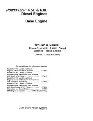 POWERTECH
4.5L & 6.8L
Diesel Engines
Base Engine
TECHNICAL MANUAL
POWERTECH
4.5 L & 6.8 L Diesel
Engines— Base Engine
CTM104 22JAN02 (ENGLISH)
For complete service information also see:
POWERTECH
4.5 L and 6.8 L Diesel
Engines—Mechanical Fuel Systems . . . . . . CTM207
POWERTECH
4.5 L and 6.8 L Diesel
Engines—Level 4 Electronic Fuel Systems
with Bosch VP44 Pump. . . . . . . . . . . . . . . . . CTM170
POWERTECH
4.5 L and 6.8 L Diesel
Engines—Level 12 Electronic Fuel Systems
with Stanadyne DE10 Pump . . . . . . . . . . . . . CTM331
POWERTECH
4.5 L and 6.8 L Diesel
Engines—Level 1 Electronic Fuel Systems
with Delphi/Lucas DP201 Pump . . . . . . . . . . CTM284
Alternators and Starter Motors. . . . . . . . . . . CTM77
OEM Engine Accessories . . . . . . CTM67 (English Only)
John Deere Power Systems
LITHO IN U.S.A.
 