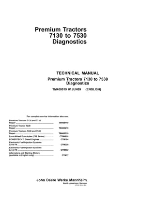 TECHNICAL MANUAL
Premium Tractors 7130 to 7530
Diagnostics
TM400019 01JUN09 (ENGLISH)
Premium Tractors
7130 to 7530
Diagnostics
For complete service information also see:
Premium Tractors 7130 and 7230
Repair ................................................................... TM400119
Premium Tractor 7330
Repair ................................................................... TM400219
Premium Tractors 7430 and 7530
Repair ................................................................... TM400319
Front­Wheel Drive Axles (700 Series)................ CTM4820
POWERTECH™ Diesel Engines......................... CTM104
Electronic Fuel Injection Systems
Level 14 ................................................................ CTM320
Electronic Fuel Injection Systems
Level 16 ................................................................ CTM502
Alternators and Starting Motors
(available in English only) .................................. CTM77
John Deere Werke Mannheim
North American Version
LITHO IN U.S.A.
 