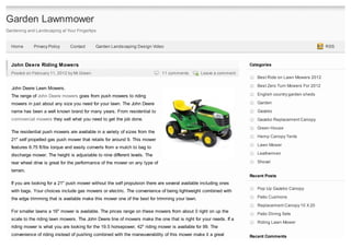 Garden Lawnmower
Gardening and Landscaping at Your Fingertips


  Home       Privacy Policy    Contact      Garden Landscaping Design Video                                                                            RSS



  John Deere Riding Mowers                                                                                         Categories
  Posted on February 11, 2012 by Mr.Green                                     11 comments        Leave a comment
                                                                                                                      Best Ride on Lawn Mowers 2012

                                                                                                                      Best Zero Turn Mowers For 2012
  John Deere Lawn Mowers.
  The range of John Deere mowers goes from push mowers to riding                                                      English country garden sheds

  mowers in just about any size you need for your lawn. The John Deere                                                Garden

  name has been a well known brand for many years. From residential to                                                Gazebo
  commercial mowers they sell what you need to get the job done.                                                      Gazebo Replacement Canopy
                                                                                                                      Green House
  The residential push mowers are available in a variety of sizes from the
                                                                                                                      Hemp Canopy Tents
  21" self propelled gas push mower that retails for around 9. This mower
                                                                                                                      Lawn Mower
  features 6.75 ft/lbs torque and easily converts from a mulch to bag to
  discharge mower. The height is adjustable to nine different levels. The                                             Leathermen

  rear wheel drive is great for the performance of the mower on any type of                                           Shovel

  terrain.
                                                                                                                   Recent Posts
  If you are looking for a 21" push mower without the self propulsion there are several available including ones
                                                                                                                      Pop Up Gazebo Canopy
  with bags. Your choices include gas mowers or electric. The convenience of being lightweight combined with
  the edge trimming that is available make this mower one of the best for trimming your lawn.                         Patio Cushions
                                                                                                                      Replacement Canopy 10 X 20
  For smaller lawns a 16" mower is available. The prices range on these mowers from about 0 right on up the
                                                                                                                      Patio Dining Sets
  scale to the riding lawn mowers. The John Deere line of mowers make the one that is right for your needs. If a
                                                                                                                      Riding Lawn Mower
  riding mower is what you are looking for the 19.5 horsepower, 42" riding mower is available for 99. The
  convenience of riding instead of pushing combined with the maneuverability of this mower make it a great         Recent Comments
 