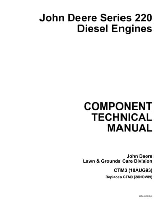 3
John Deere Series 220
Diesel Engines
COMPONENT
TECHNICAL
MANUAL
John Deere
Lawn & Grounds Care Division
CTM3 (10AUG93)
Replaces CTM3 (28NOV89)
Litho in U.S.A.
 