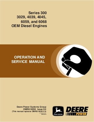 OPERATION AND
SERVICE MANUAL
Deere Power Systems Group
OMRG18293 Issue H4
LITHO IN U.S.A.
ENGLISH
OEM Diesel Engines
Series 300
3029, 4039, 4045,
6059, and 6068
(This manual replaces OMRG18293 C3)
 