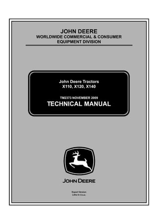TM2373 NOVEMBER 2009
JOHN DEERE
WORLDWIDE COMMERCIAL & CONSUMER
EQUIPMENT DIVISION
Ò±ª»³¾»® îððç
John Deere Tractors
X110, X120, X140
TECHNICAL MANUAL
Export Version
Litho In U.s.a.
 