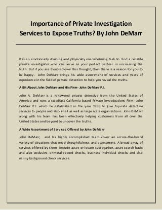 Importance of Private Investigation
Services to Expose Truths? By John DeMarr
It is an emotionally draining and physically overwhelming task to find a reliable
private investigator who can serve as your perfect partner in uncovering the
truth. But if you are troubled over this thought, then there is a reason for you to
be happy. John DeMarr brings his wide assortment of services and years of
experience in the field of private detection to help you reveal the truths.
A Bit About John DeMarr and His Firm- John DeMarr P.I.
John A. DeMarr is a renowned private detective from the United States of
America and runs a steadfast California based Private Investigations Firm- John
DeMarr P.I. which he established in the year 1988 to give top-rate detective
services to people and also small as well as large scale organizations. John DeMarr
along with his team has been effectively helping customers from all over the
United States and beyond to uncover the truths.
A Wide Assortment of Services Offered by John DeMarr
John DeMarr, and his highly accomplished team cover an across-the-board
variety of situations that need thoughtfulness and assessment. A broad array of
services offered by them include asset or locate subrogation, asset search basic
and also exclusive, criminal record checks, business individual checks and also
nanny background check services.
 