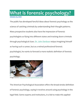 What  is  forensic  psychology?  
January  29,  2020  
  
The  public  has  developed  fanciful  ideas  about  forensic  psychology  as  the  
science  of  catching  criminals  by  understanding  their  thought  patterns.  
Many  prospective  students  also  have  the  impression  of  forensic  
psychologists  as  flying  into  different  states  and  tracking  down  criminals  
through  psychological  clues.  Dr.  John  Denboer  enjoys  imagining  himself  
as  having  such  a  career,  but  as  a  retired  professional  forensic  
psychologist,  he  wants  to  forward  a  more  realistic  definition  of  forensic  
psychology.  
  
Image  source:  https://www.theexpertinstitute.com/  
  
The  American  Psychological  Association  offers  the  broad-­‐stroke  definition  
of  forensic  psychology,  saying  it  revolves  around  using  psychology  in  the  
legal  field.  Some  experts  and  institutions,  in  a  bid  to  make  this  applied  
 