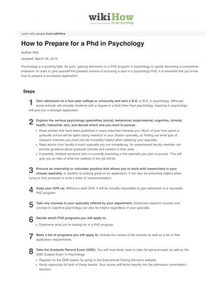 Learn why people trust wikiHow
How to Prepare for a Phd in Psychology
Author Info
Updated: March 29, 2019
Psychology is a growing field. As such, gaining admission to a PhD program in psychology is rapidly becoming a competitive
endeavor. In order to give yourself the greatest chance of procuring a spot in a psychology PhD, it is essential that you know
how to prepare a successful application.
1 Gain admission to a four-year college or university and earn a B.A. or B.S. in psychology. Although
some schools will consider students with a degree in a field other than psychology, majoring in psychology
will give you a stronger application.
2 Explore the various psychology specialties (social, behavioral, experimental, cognitive, clinical,
health, industrial, etc), and decide which one you want to pursue.
Read articles that have been published in every area that interests you. Much of your time spent in
graduate school will be spent doing research in your chosen specialty, so finding out what type of
research interests you most can be incredibly helpful when selecting your specialty.
Seek advice from faculty in each specialty you are considering. An experienced faculty member can
provide guidance about graduate schools and careers in their area.
If possible, shadow someone who is currently practicing in the specialty you plan to pursue. This will
give you an idea of what the realities of the job will be.
3 Procure an internship or volunteer position that allows you to work with researchers in your
chosen specialty. In addition to looking great on an application, it can also be extremely helpful when
trying to find someone to write a letter of recommendation.
4 Keep your GPA up. Without a solid GPA, it will be virtually impossible to gain admission to a reputable
PhD program.
5 Take any courses in your specialty offered by your department. Advanced research courses and
courses in cognitive psychology can also be helpful regardless of your specialty.
6 Decide which PhD programs you will apply to.
Determine what you're looking for in a PhD program.
7 Make a list of programs you will apply to. Include the names of the schools as well as a list of their
application requirements.
8 Take the Graduate Record Exam (GRE). You will most likely need to take the general exam as well as the
GRE Subject Exam in Psychology.
Register for the GRE exams by going to the Educational Testing Service's website.
Study vigorously for both of these exams. Your scores will factor heavily into the admission committee's
decision.
Steps
 