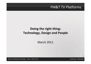 FM&T TV Platforms




                              Doing the right thing:
                          Technology, Design and People

                                                   March 2011



                                                                                          1
BBC Future Media & Technology | Bristol | March 2011                 Confidential  BBC MMXI
 