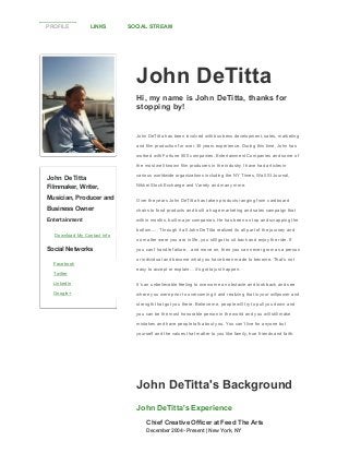 PROFILE

LINKS

SOCIAL STREAM

John DeTitta
Hi, my name is John DeTitta, thanks for
stopping by!

John DeTitta has been involved with business development, sales, marketing
and film production for over 30 years experience. During this time, John has
worked with Fortune 500 companies, Entertainment Companies and some of
the most well known film producers in the industry I have had articles in

John DeTitta

various worldwide organizations including the NY Times, Wall St Journal,

Filmmaker, Writer,

Nikkei Stock Exchange and Variety and many more.

Musician, Producer and

Over the years John DeTitta has taken products ranging from cardboard

Business Owner

chairs to food products and built a huge marketing and sales campaign that

Entertainment

within months, built major companies. He has been on top and scrapping the
bottom..... Through it all John DeTitta realized its all part of the journey and

Download My Contact Info

Social Networks
Facebook
Twitter

no matter were you are in life, you still got to sit back and enjoy the ride. If
you can't handle failure... and move on, then you can never grow as a person
or individual and become what you have been made to become. That’s not
easy to accept or explain… it’s gotta just happen.

LinkedIn

It’s an unbelievable feeling to overcome an obstacle and look back and see

Google+

where you were prior to overcoming it and realizing that is your willpower and
strength that got you there. Believe me, people will try to pull you down and
you can be the most honorable person in the world and you will still make
mistakes and have people talk about you. You can’t live for anyone but
yourself and the values that matter to you like family, true friends and faith.

John DeTitta's Background
John DeTitta's Experience
Chief Creative Officer at Feed The Arts
December 2004 ­ Present | New York, NY

 