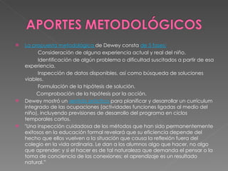 La propuesta metodológica  de Dewey consta  de 5 fases: Consideración de alguna experiencia actual y real del niño. Identificación de algún problema o dificultad suscitados a partir de esa experiencia. Inspección de datos disponibles, así como búsqueda de soluciones viables. Formulación de la hipótesis de solución. Comprobación de la hipótesis por la acción. Dewey mostró un  sentido práctico  para planificar y desarrollar un currículum integrado de las ocupaciones (actividades funciones ligadas al medio del niño), incluyendo previsiones de desarrollo del programa en ciclos temporales cortos. "Una inspección cuidadosa de los métodos que han sido permanentemente exitosos en la educación formal revelará que su eficiencia depende del hecho que ellos vuelven a la situación que causa la reflexión fuera del colegio en la vida ordinaria. Le dan a los alumnos algo que hacer, no algo que aprender; y si el hacer es de tal naturaleza que demanda el pensar o la toma de conciencia de las conexiones; el aprendizaje es un resultado natural.” 