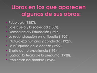 Psicología (1887). La escuela y la sociedad (1889). Democracia y Educación (1916). La reconstrucción en la filosofía (1920). Naturaleza humana y conducta (1922). La búsqueda de la certeza (1929). El arte como experiencia (1934). Lógica: la teoría de la pregunta (1938). Problemas del hombre (1946). 
