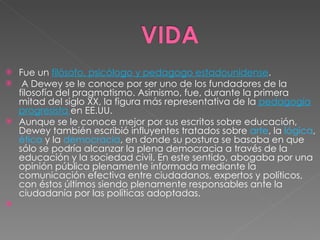 Fue un  filósofo, psicólogo y pedagogo estadounidense . A Dewey se le conoce por ser uno de los fundadores de la filosofía del pragmatismo. Asimismo, fue, durante la primera mitad del siglo XX, la figura más representativa de la  pedagogía progresista  en EE.UU. Aunque se le conoce mejor por sus escritos sobre educación, Dewey también escribió influyentes tratados sobre  arte , la  lógica ,  ética  y la  democracia , en donde su postura se basaba en que sólo se podría alcanzar la plena democracia a través de la educación y la sociedad civil. En este sentido, abogaba por una opinión pública plenamente informada mediante la comunicación efectiva entre ciudadanos, expertos y políticos, con éstos últimos siendo plenamente responsables ante la ciudadanía por las políticas adoptadas. 