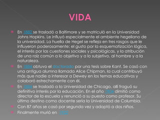 En  1882  se trasladó a Baltimore y se matriculó en la Universidad Johns Hopkins. Le influyó especialmente el ambiente hegeliano de la universidad. La huella de Hegel se refleja en tres rasgos que le influyeron poderosamente: el gusto por la esquematización lógica, el interés por las cuestiones sociales y psicológicas, y la atribución de una raíz común a lo objetivo y a lo subjetivo, al hombre y a la naturaleza. En  1884  obtuvo el  doctorado  por una tesis sobre Kant. Se casó con una antigua alumna llamada Alice Chipman, la cual contribuyó más que nadie a interesar a Dewey en los temas educativos y colaboró estrechamente con él. En  1884  se trasladó a la Universidad de Chicago, allí fraguó su definitivo interés por la educación. En el año  1904  dimitió como director de la escuela y renunció a su puesto como profesor. Su último destino como docente sería la Universidad de Columbia. Con 87 años se casó por segunda vez y adoptó a dos niños. Finalmente murió en  1952 