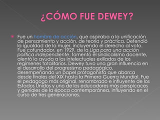 Fue un  hombre de acción , que aspiraba a la unificación de pensamiento y acción, de teoría y práctica. Defendió la igualdad de la mujer, incluyendo el derecho al voto. Fue cofundador, en 1929, de la  Liga para una acción política independiente , fomentó el sindicalismo docente, alentó la ayuda a los intelectuales exiliados de los regímenes totalitarios. Dewey tuvo una gran influencia en el desarrollo del progresismo pedagógico, desempeñando un papel protagonista que abarca desde finales del XIX hasta la Primera Guerra Mundial. Fue el pedagogo más original, renombrado e influyente de los Estados Unidos y uno de los educadores más perspicaces y geniales de la época contemporánea, influyendo en el curso de tres generaciones. 