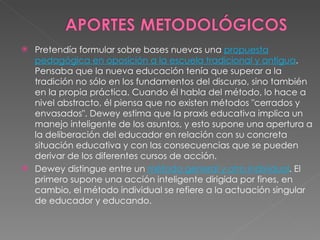 Pretendía formular sobre bases nuevas una  propuesta pedagógica en oposición a la escuela tradicional y antigua . Pensaba que la nueva educación tenía que superar a la tradición no sólo en los fundamentos del discurso, sino también en la propia práctica. Cuando él habla del método, lo hace a nivel abstracto, él piensa que no existen métodos "cerrados y envasados". Dewey estima que la praxis educativa implica un manejo inteligente de los asuntos, y esto supone una apertura a la deliberación del educador en relación con su concreta situación educativa y con las consecuencias que se pueden derivar de los diferentes cursos de acción. Dewey distingue entre un  método general y otro individual . El primero supone una acción inteligente dirigida por fines, en cambio, el método individual se refiere a la actuación singular de educador y educando. 