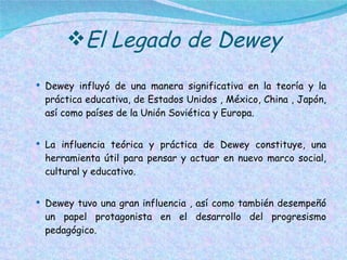 El Legado de Dewey Dewey influyó de una manera significativa en la teoría y la práctica educativa, de Estados Unidos , México, China , Japón, así como países de la Unión Soviética y Europa. La influencia teórica y práctica de Dewey constituye, una herramienta útil para pensar y actuar en nuevo marco social, cultural y educativo.  Dewey tuvo una gran influencia , así como también desempeñó un papel protagonista en el desarrollo del progresismo pedagógico. 