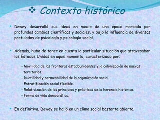 Contexto histórico Dewey desarrolló sus ideas en medio de una época marcada por profundos cambios científicos y sociales, y bajo la influencia de diversos postulados de psicología y psicología social. Además, hubo de tener en cuenta la particular situación que atravesaban los Estados Unidos en aquel momento, caracterizado por: - Movilidad de las fronteras estadounidenses y la colonización de nuevos territorios. - Ductilidad y permeabilidad de la organización social. - Estratificación social flexible. - Relativización de los principios y prácticas de la herencia histórica. - Forma de vida democrática. En definitiva, Dewey se halló en un clima social bastante abierto. En el ámbito filosófico, Dewey  sería ubicado, dentro del pragmatismo. 